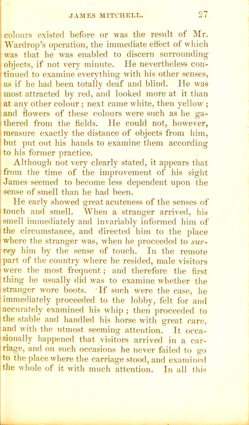 colours existed before or was the result of Mr. Warcirop’s operation, the immediate effect of wliich was that he was enabled to discern surrounding objects, if not very minute. He nevertheless con- tinued to examine everything with his other senses, i as if he had been totally deaf and blind. He was i most attracted by red, and looked more at it tlian i at any other colour ; next came ivhite, then yellow ; i and flowers of these colours were such as he ga- I thered from the fields. He could not, however, I measure exactly the distance of objects from him, j but put out his hands to examine them according ! to his former practice. Although not verj'^ clearly stated, it appears that from the time of the improvement of his siglit James seemed to become less dependent upon the I sense of smell than he had been. He early showed great acuteness of the senses of touch and smell. When a stranger arrived, his smell immediately and invariably informed him of the circumstance, and directed him to the place where tlie stranger was, when he proceeded to sur- vey him by the sense of touch. In the remote part of the country where he resided, male visitors were the most frequent; and therefore the first thing he usually did was to examine whether the stranger wore boots. If such were the case, he immerliately proceeded to the lobby, felt for and I accurately examined his whip ; tlien proceeded to i the stable and liaTidled his liorse with great care, I and with tlie utmost seeming attention. It occa- isionally liappened that visitors arrived in a car- |riage, and on sucli occasions he never failed to go jto the place where the carriage stood, and examined I the whole of it with rnucli attention. In all this