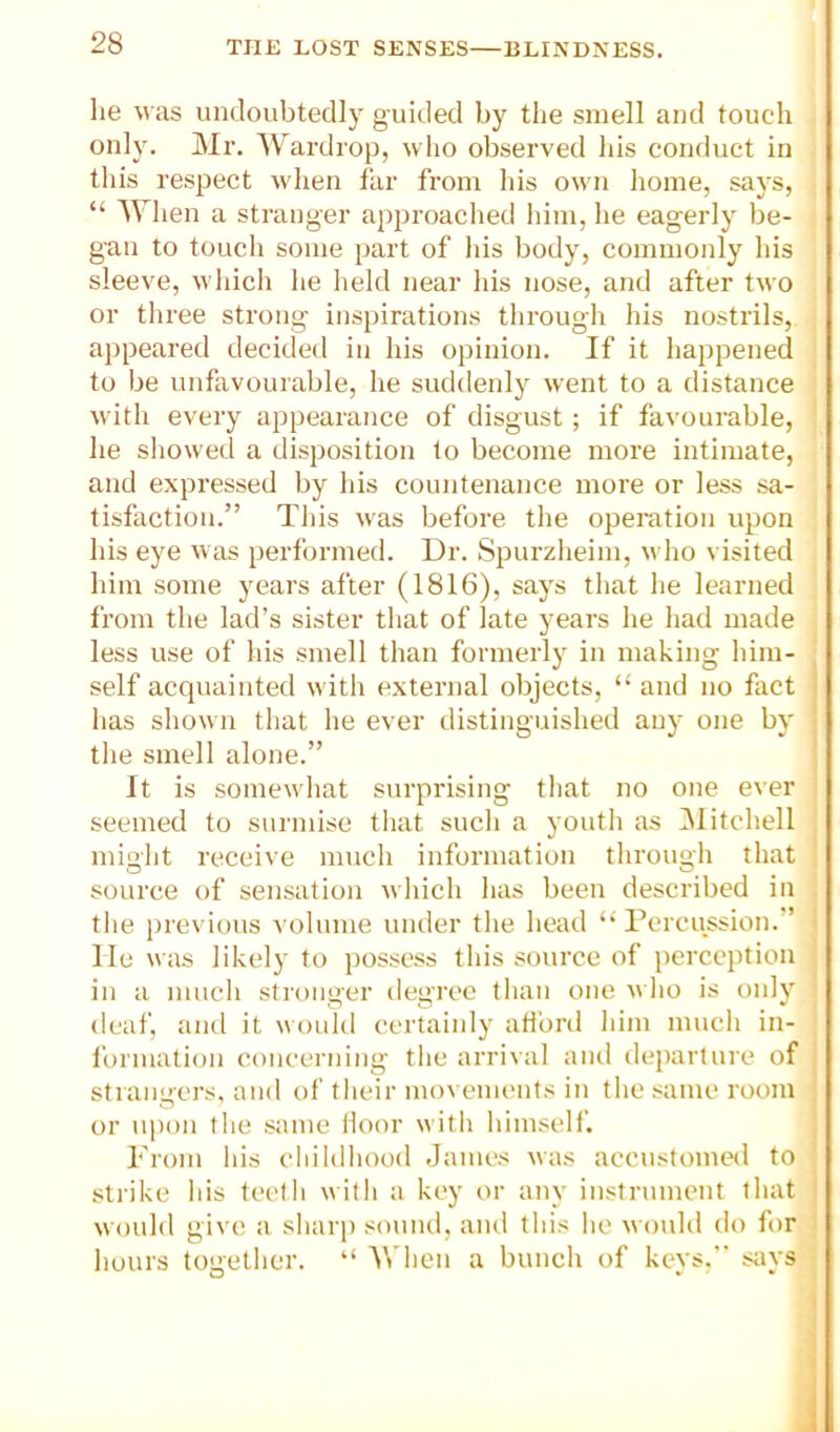 lie was undoubtedly guided by the smell and touch only. Mr. Wardrop, who observed his conduct in this respect wdien far from his own home, says, “ 'When a stranger approached him, he eagerly be- gun to touch some part of his body, commonly his sleeve, which he held near his nose, and after two or three strong inspirations through his nostrils, appeared decidetl in his opinion. If it happened to be unfavourable, he suddenly went to a distance with every appearance of disgust; if favourable, he showed a disposition to become more intimate, and expressed by his countenance more or less sa- tisfaction.” This w'as before the operation upon his eye w as performed. Dr. Spurzheim, who visited him some years after (1816), says that he learned from the lad’s sister that of late years he had made less use of his smell than formerly in making him- self acquainted with external objects, “ and no fact i has shown that he ever distinguished any one by | the smell alone.” ' It is somewhat surprising that no one e\er seemed to surmise that such a youth as Mitchell might receive much information through that source of sensation which has been described in the previous volume under the head “ Percussion.” • lie was likely to possess this source of perception in a much stronger degree than one who is oidy deaf, and it would ccrtaiidy adbrd him much in- formation concerning the arrival and dei)arture of stiangcrs, and of their movements in the same room or u])()n the same iloor with himself. ! From his cliildhood Janies was accustomed to strike his teetli with a key or any instrument that ' would give a sharj) sound, and this he would do for hours together. “ When a bunch of keys, says