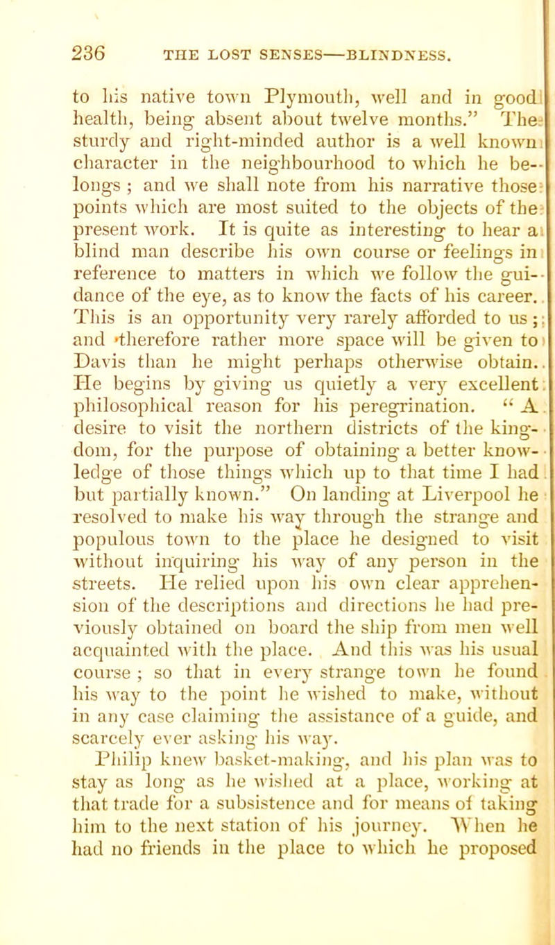 to liis native town Plymoutli, M’ell and in goodi health, being absent aliout twelve months.” The^ sturdy and right-minded author is a well known, cliaracter in the neighbourhood to which he be- longs ; and we shall note from his narrative those’ points which are most suited to the objects of the’ present work. It is quite as interesting to hear ai blind man describe his own course or feelings ini reference to matters in Avhich we follow tlie gui-- dance of tlie eye, as to know the facts of his career. This is an opportunity very rarely afforded to us;; and >therefore rather more sjiace u'ill be given to i Davis than he might perhaps othersvise obtain.. He begins by giving us quietly a verj”^ excellent, philosophical reason for his peregrination. “ A. desire to visit the northern districts of the king- dom, for the purpose of obtaining a better know- ledge of tliose things which up to that time I had. but partially known.” On landing at Liverpool he resolved to make his way through the strange and populous town to the place he designed to visit without inquiring his way of any person in the streets, lie relied upon his own clear apprehen- sion of the descriptions and directions he had pre- viously obtained on board the ship from men well acquainted uith the place. And this was his usual course ; so tliat in every strange town he found . his way to the point he wished to make, without in any case claiming tlie assistance of a guide, and scarcely ever asking his wa}'. Philip knew basket-making, and his plan was to stay as long as he wished at a place, working at that trade for a subsistence and for means of taking him to the next station of his journey. 1111011 he had no friends in the place to which he proposed