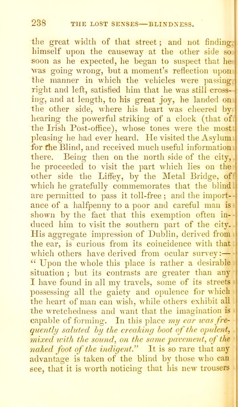 tlie great width of that street; and not finding, himself upon the causeway at the otlier side so soon as he expected, lie began to suspect that he>- Mas going urong, but a moment’s reflection upon the manner in which the vehicles M'ere passings right and left, satisfied him that he M'as still cross-- ing, and at length, to his great joy, he landed on the other side, uhere his heart M'as cheered by. hearing the powerful striking of a clock (that of: the Irish Post-office), whose tones Mere the most; pleasing he had ever heai'd. He visited the Asylum, for the Blind, and received much useful information, there. Being then on the north side of the city,, he proceeded to visit the part vdiich lies on the other side the Liffey, by the jMetal Bridge, off which he gratefully commemorates that the blind i are permitted to pa.ss it toll-free; and the import-- ance of a iialfpenny to a poor and careful man is ^ shown by the fact that tliis exemption often in- • duced him to visit the southern part of the city.. His aggregate impression of Dublin, derived from . the ear, is curious from its coincidence with that: which others have derived from ocular survey:—■ “ Ui3on the M'hole this place is rather a desirable situation ; but its contrasts are greater than any I have found in all my travels, some of its streets ■ possessing all the gaiety and opulence for M hich the heart of man can wish, while others exhibit all the wretchedness and want that the imagination is ■ capable of forming. In this place iras f're- quenthj saluted h>j the creaking hoot of the opulent, mixed icith the sound, on the same pavement, of the naked foot of the indigent. It is so rare that any advantage is taken of the blind by those who can see, that it is n orth noticing that his neu' trousers