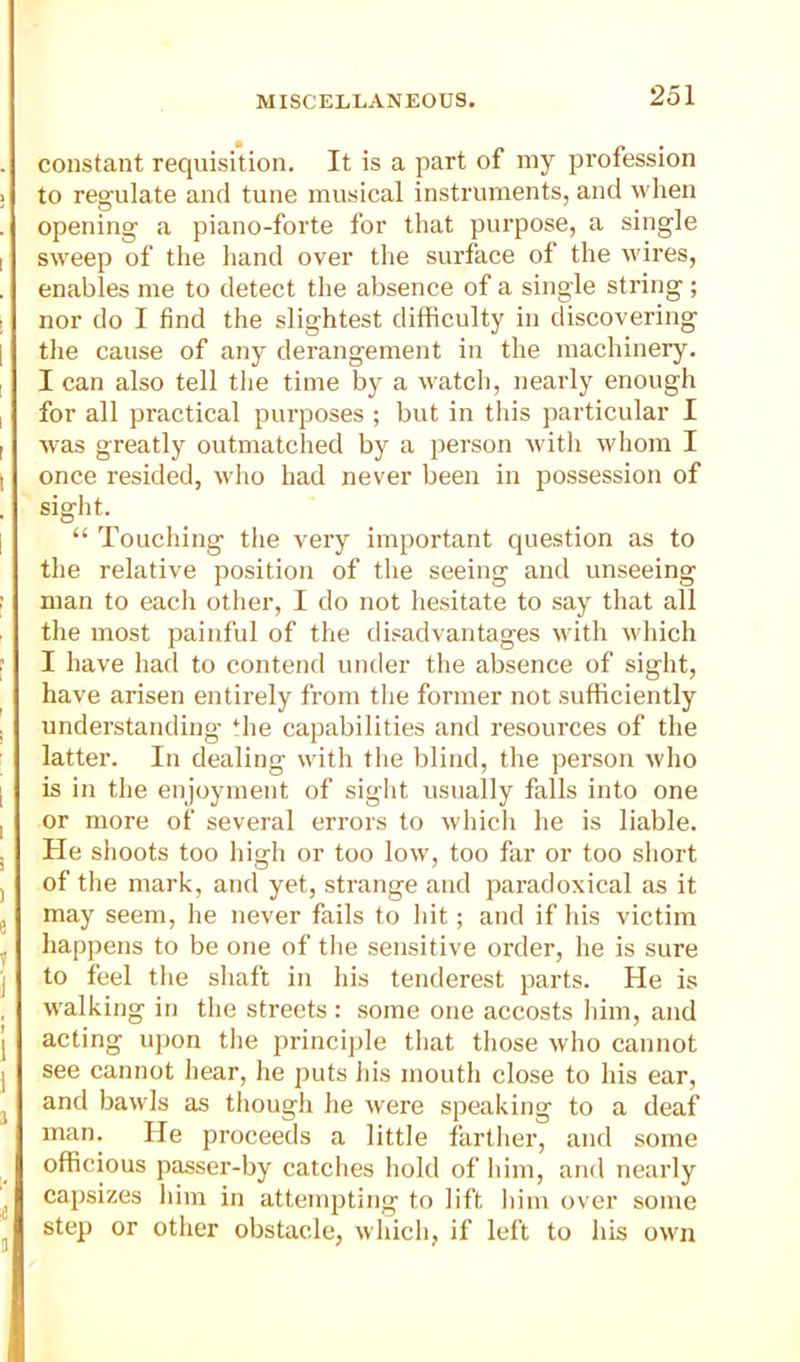 constant requisition. It is a part of my profession to regulate and tune musical instruments, and when opening a piano-forte for that purpose, a single sweep of the hand over the surface of the udres, enables me to detect the absence of a single string; nor do I find the slightest difficulty in discovering the cause of any derangement in the machinery. I can also tell the time by a watch, nearly enough for all practical purposes ; but in this particular I was greatly outmatched by a person Avith whom I once resided, Avho had never been in possession of sight. “ Touching the very important question as to the relative position of the seeing and unseeing man to each other, I do not hesitate to say that all the most painful of the disadvantages with which I have had to contend under the absence of sight, have arisen entirely from the former not sufficiently understanding *he capabilities and resources of the latter. In dealing with the blind, the person who is in the enjoyment of sight usually falls into one or more of several errors to which he is liable. He shoots too high or too low, too far or too short of the mark, and yet, strange and paradoxical as it may seem, he never fails to hit; and if his victim happens to be one of the sensitive order, he is sure to feel the shaft in his tenderest parts. He is walking in the streets ; some one accosts him, and acting upon the principle that those who cannot see cannot hear, he puts his mouth close to his ear, and bawls as though he were speaking to a deaf man. He proceeds a little farther, and some officious passer-by catches hold of him, and nearly capsizes him in attempting to lift him over some step or other obstacle, which, if left to his own