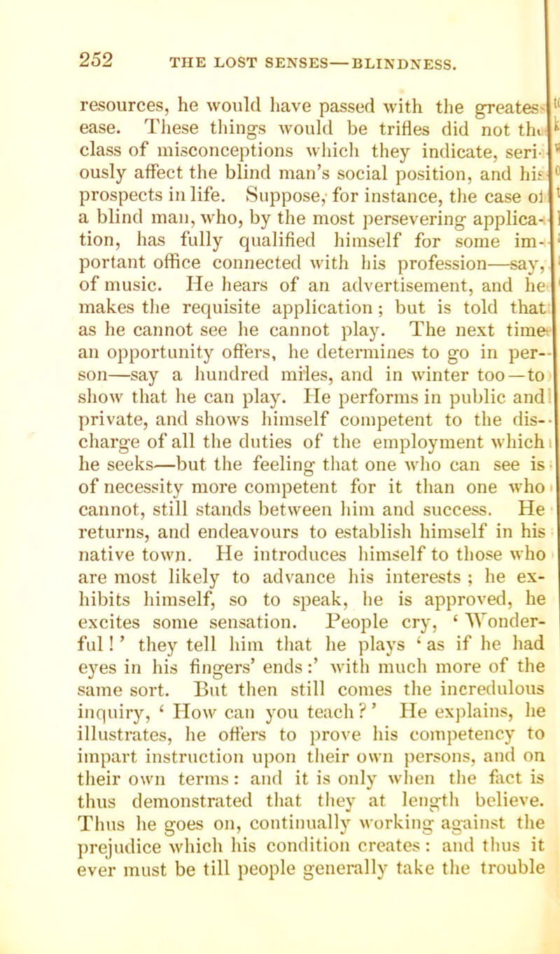 resources, he would have passed with the greatest ease. Tliese tilings would be trifles did not thf class of misconceptions which they indicate, seri- * ously affect the blind man’s social position, and his * prospects in life. Suppose, for instance, the case ol ' a blind man, who, by the most persevering applica-. tion, has fully qualified himself for some im- ‘ portant office connected with his profession—say, ' of music. He hears of an advertisement, and he ' makes the requisite application; but is told that as he cannot see he cannot play. The next timet an opportunity offers, he determines to go in per- son—say a hundred miles, and in winter too—to show that he can play. He performs in public and' private, and shows himself competent to the dis-- charge of all the duties of the employment which i he seeks—but the feeling that one who can see is ■ of necessity more competent for it than one who i cannot, still stands between him and success. He returns, and endeavours to establish himself in his native town. He introduces himself to those who are most likely to advance his interests ; he ex- hibits himself, so to speak, he is approved, he excites some sensation. People cry, ‘ Wonder- ful ! ’ they tell him that he plays ‘ as if he had e}ms in his fingers’ ends:’ M'ith much more of the same sort. But then still comes the incredulous inquiry, ‘ How can you teach ? ’ He explains, he illustrates, he offers to prove his competency to impart instruction upon tlieir own persons, and on their own terms: and it is only when tlie fiict is thus demonstrated that they at lengtli believe. Thus he goes on, continually working ag-ainst the prejudice which his condition creates: and thus it ever must be till people generally take tlie trouble