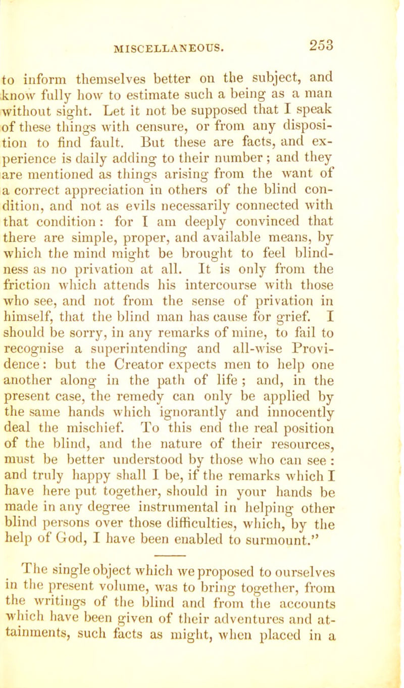 to inform themselves better on the subject, and know fully how to estimate such a being as a man without sight. Let it not be supposed that I speak of these things with censure, or from any disposi- tion to find fault. But these are facts, and ex- perience is daily adding to their number ; and they are mentioned as things arising from the want of a correct appreciation in others of the blind con- dition, and not as evils necessarily connected with that condition : for I am deeply convinced that there are simple, proper, and available means, by which the mind raio-ht be brought to feel blind- ness as no privation at all. It is only from the friction which attends his intercourse with those who see, and not from the sense of privation in himself, that the blind man has cause for grief. I should be sorry, in any remarks of mine, to fail to recognise a superintending and all-wise Provi- dence : but the Creator expects men to help one another along in the path of life ; and, in the present case, the remedy can only be applied by the same hands which ignorantly and innocently deal the mischief. To this end the real position of the blind, and the nature of their resources, must be better understood by those who can see: and truly happy shall I be, if the remarks which I have here put together, should in your hands be made in any degree instrumental in helping other blind persons over those difficulties, which, by the help of God, I have been enabled to surmount.” The single object which we proposed to ourselves in the present volume, was to bring together, from the writings of the blind and from the accounts which have been given of their adventures and at- tainments, such facts as might, when placed in a