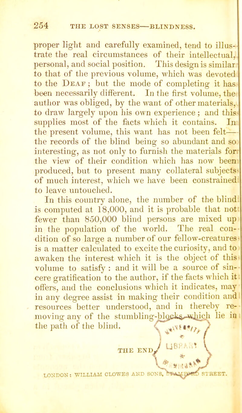 proper light and carefully examined, tend to illus- trate the real circumstances of their intellectual, personal, and social position. This design is similar to that of the previous volume, which was devoted to the Deaf ; but the mode of completing it has been necessarily different. In the first volume, the autlior was obliged, by the want of other materials, to draw largely upon his own experience; and this- supplies most of the facts which it contains. In the present volume, this want has not been felt— the records of the blind being so abundant and so interesting, as not only to furnish the materials forr the view of their condition which has now beem produced, but to present many collateral subjects' of much interest, which we have been constrained: to leave untouched. In this country alone, the number of the blind! is computed at 18,000, and it is probable that not: fewer than 850,000 blind persons are mixed up in the population of tlie world. The real con- dition of so large a number of our fellow-creatures- is a matter calculated to excite the curiosity, and to awaken tlie interest which it is the object of this- volume to satisfy : and it will be a source of sin- cere gratification to the author, if the facts which itt offers, and tlie conclusions which it indicates, may in any degree assist in making their condition and resources better understood, and in thereby re-