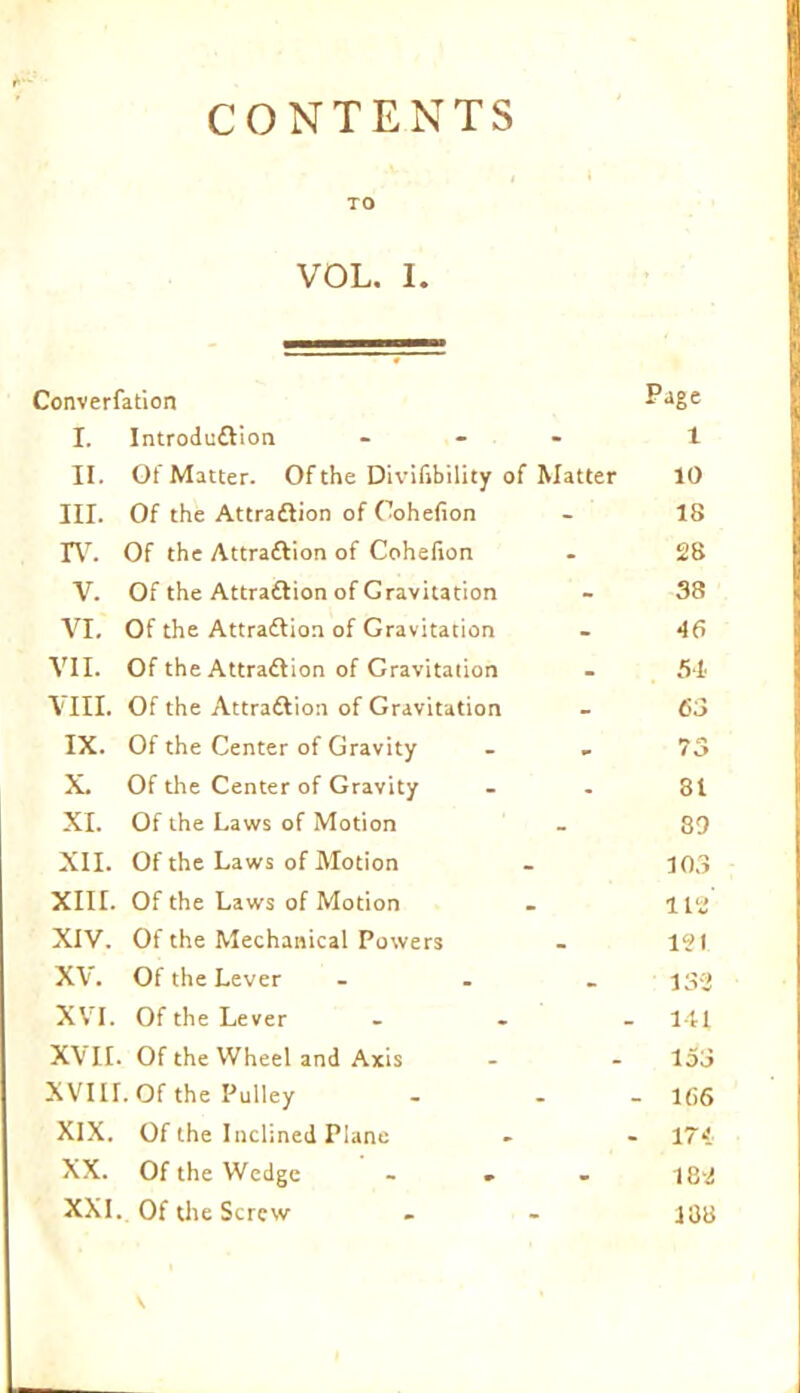 CONTENTS TO VOL. I. Converfation P'lge I. Introduction ... 1 II. Of Matter. Of the Divilibility of Matter 10 III. Of the Attraftion of Oohefion - IS IV. Of the Attraction of Cohelion . 28 V. Of the Attraction of Gravitation - 38 VI. Of the Attraction of Gravitation - 46 VII. Of the Attraction of Gravitation - 54 VIII. Of the Attraction of Gravitation - 63 IX. Of the Center of Gravity . . 73 X. Of the Center of Gravity - - 81 XI. Of the Laws of Motion - 89 XII. Of the Laws of Motion - 103 XIII. Of the Laws of Motion . 112 XIV. Of the Mechanical Powers - 121 XV. Of the Lever ... jgg XVI. Of the Lever ... 141 XVII. Of the Wheel and Axis - - 153 XVIH.Of the Pulley - - - 166 XIX. Of the Inclined Plane - - 174 XX. Of the Wedge ... 182 XXI. Of the Screw . - 138