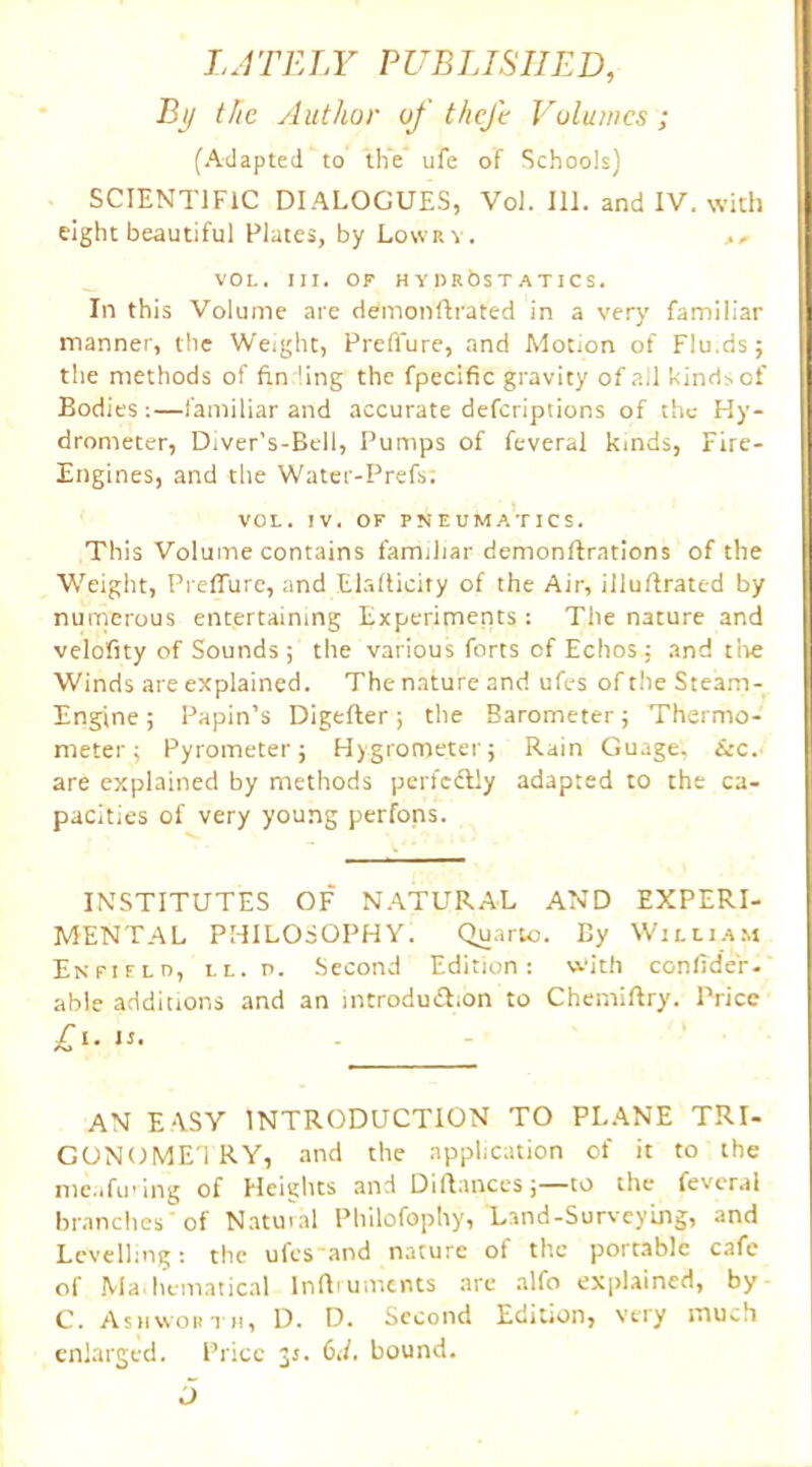 LATELY PUBLISHED, By the Author of theft Volumes ; (Adapted to the ufe of Schools) SCIENTIFIC DIALOGUES, Vol. 111. and IV. with eight beautiful Plates, by Lowry. ,, VOL. III. OF HYlIRbsT ATICS. In this Volume are demonftrated in a very familiar manner, the Weight, Prefl'ure, and Motion of Flu.ds; the methods of fin ling the fpecific gravity of all hinds of Bodies:—familiar and accurate defcriptions of the Hy- drometer, Diver’s-Bell, Pumps of feveral kinds, Fire- Engines, and the Water-Prefs; VOL. IV. OF PNEUMATICS. This Volume contains familiar demonftrations of the Weight, Preffure, and Elafticity of the Air, illuflrated by numerous entertaining Experiments: The nature and velofity of Sounds; the various forts of Echos; and the Winds are explained. The nature and ufes of the Steam- Engine ; Papin’s Digefter; the Barometer; Thermo- meter; Pyrometer; Hygrometer; Rain Guage, See. are explained by methods perfcftly adapted to the ca- pacities of very young perfons. INSTITUTES OF NATURAL AND EXPERI- MENTAL PHILOSOPHY. Quarto. By William Enfield, ll. n. Second Edition: with confide'r. able additions and an introdu&ion to Chemiftry. Price £i- • AN E ASY INTRODUCTION TO PLANE TRI- GONOMETRY, and the application of it to the meafiring of Heights and Diflances;—to the feveral branches' of Natural Philofophy, Land-Surveying, and Levelling: the ufesand nature of the portable cafe of Ma.hematical lnlbuments are alfo explained, by C. Ashworth, D. D. Second Edition, very much enlarged. Price 3s. 6i/. bound. 5