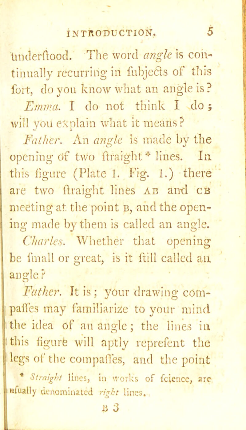 underftood. The word angle is con- tinually recurring in fubje&s of this fort, do you know what an angle is ? Emma. I do not think I do ; will you explain what it means? Father. An angle is made by the opening Of two ftraight* lines. In this figure (Plate 1. Fig. 1.) there are two ftraight lines An and cb meeting at the point b, and the open- ing made by them is called an angle. Charles. Whether that opening be linall or great, is it ftill called an angle ? Father. It is; your drawing com- panies may familiarize to your mind the idea of an angle; the lines in this fi gurfe will aptly reprefent the legs of the compaffes, and the point * Straight lines, in works of fciencc, are nfually denominated right lines, II 3