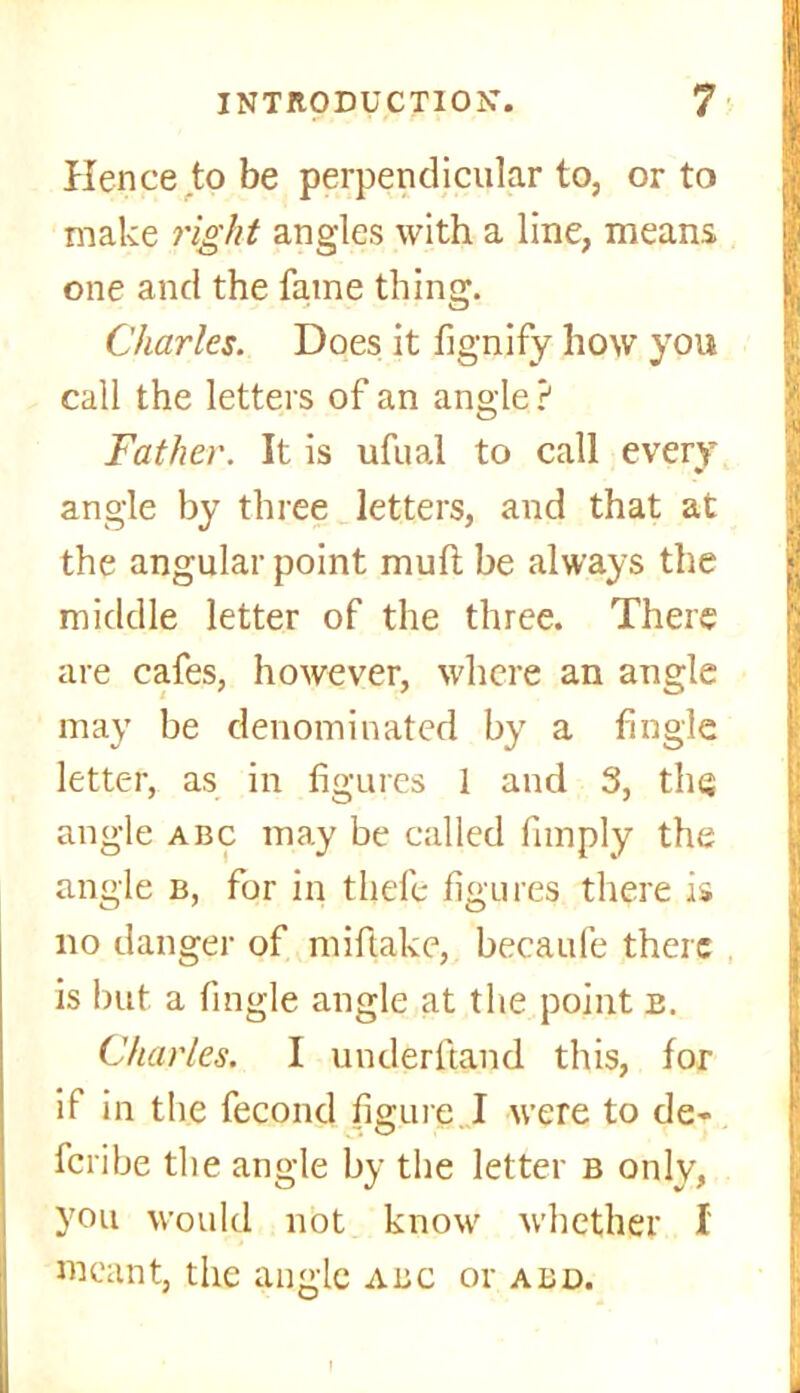 Hence to be perpendicular to, or to make right angles with a line, means one and the fame thing. Charles. Does it fignify how yon call the letters of an angle ? Father. It is ufual to call every angle by three letters, and that at the angular point mull be always the middle letter of the three. There are cafes, however, where an angle may be denominated by a Angle letter, as in figures 1 and 3, the angle abc may be called Amply the angle b, for in thefe figures there is no danger of miflake, becaufe there is but a Angle angle at the point e. Charles. I underhand this, for if in the fecond figure I were to de- feribe the angle by the letter b only, you would not know whether I meant, the angle abc or abd.