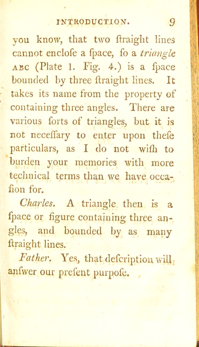 you know, that two ftraight lines cannot enclofe a fpace, fo a triangle abc (Plate 1. Fig. 4.) is a fpace bounded by three ftraight lines. It takes its name from the property of containing three angles. There are various forts of triangles, but it is not neceflary to enter upon thefe particulars, as I do not with to burden your memories with more technical terms than we have occa- : > t • . fion for. Charles. A triangle then is a fpace or figure containing three an- gles, and bounded by as many ftraight lines. Father. Yes, that defcriptiou will anfwer our prefent purpofc.