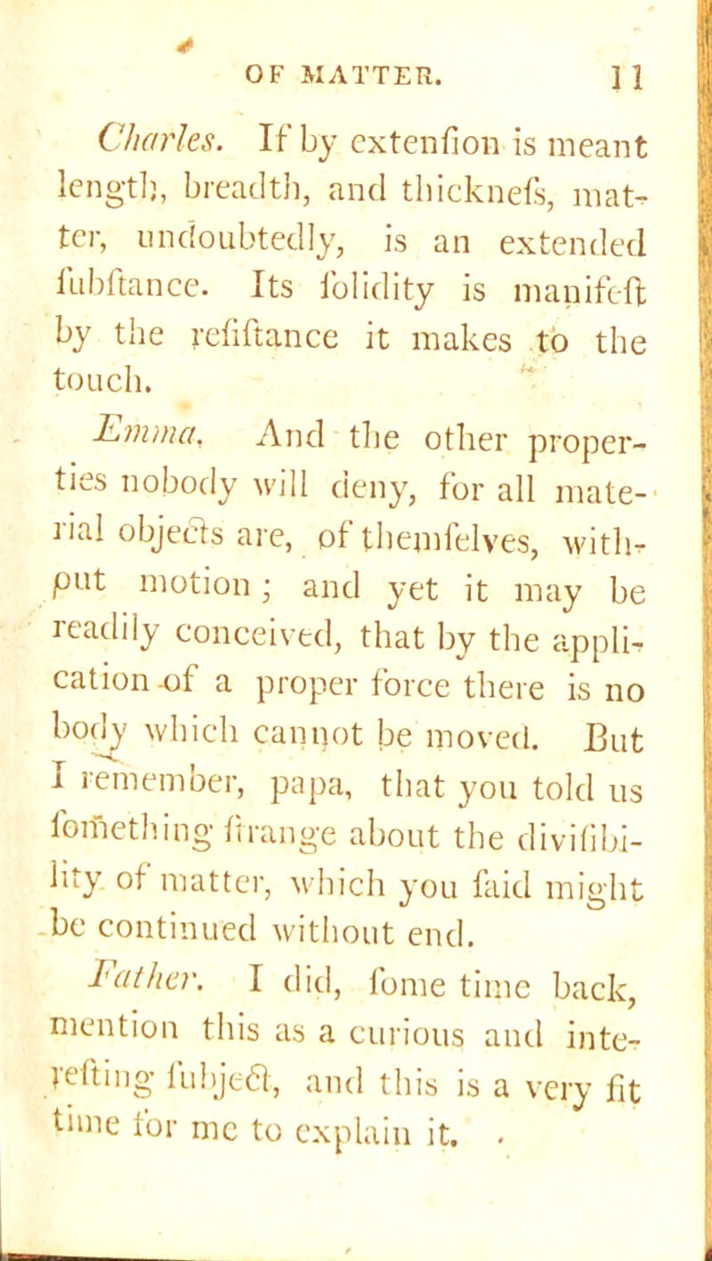 Charles. If by extension is meant length, breadth, and thicknefs, mat- ter, undoubtedly, is an extended fubftance. Its folidity is mapifeft by the refiftance it makes to the touch. Emma, And the other proper- ties nobody will deny, for all mate- rial objects are, ol themlelves, with* put motion ; and yet it may be readily conceived, that by the appli, cation -of a proper force there is no body which cannot be moved. But I remember, papa, that you told us fortiething ftrange about the divifibi- lity ot matter, which you faid might be continued without end. Father. I did, fome time back, mention this as a curious and inte- tefting fubje-a, and this is a very fit tune for me to explain it. .