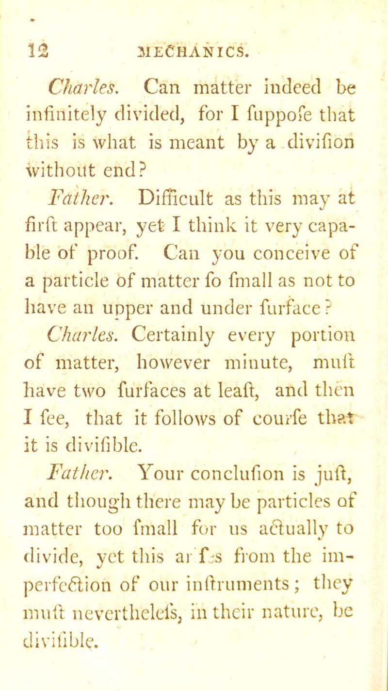 Charles. Can matter indeed be infinitely divided, for I fnppofe that this is what is meant by a divifion without end? Father. Difficult as this may at firft appear, yet I think it very capa- ble of proof. Can you conceive of a particle of matter fo fmall as not to have an upper and under furface? Charles. Certainly every portion of matter, however minute, mult have two furfaces at leaf!:, and then I fee, that it follows of courfe that it is divifible. Father. Your conclufion is juft, and though there may be particles of matter too fmall for us actually to divide, vet this ar’fbs from the im- perfection of our inftruments ; they muft neverthelefs, in their nature, be divifible.