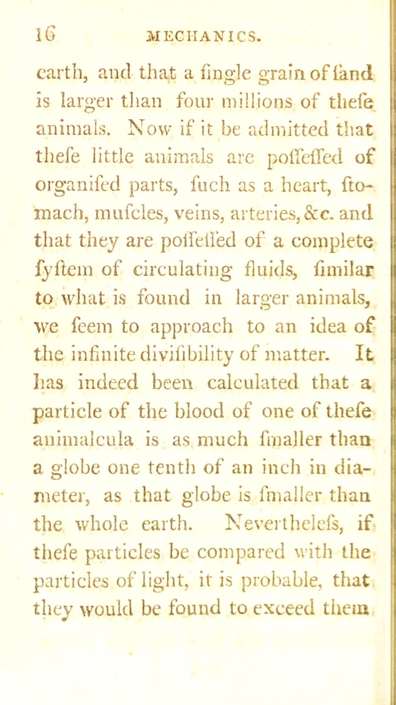 earth, and that a tingle grain of land is larger than four millions of tliefe animals. Now if it be admitted that thefe little animals are polfetTed of organifed parts, fuch as a heart, fto~ mach, mufcles, veins, arteries,&c. and that they are poifdfed of a complete fyttem of circulating fluids, fimilar to what is found in larger animals, we feem to approach to an idea of the infinite divifibility of matter. It lias indeed been calculated that a particle of the blood of one of thefe auimalcula is as much fmaller than a globe one tenth of an inch in dia- meter, as that globe is fmaller than the whole earth. Neverthelefs, if thefe particles be compared with the particles of light, it is probable, that they would be found to exceed them