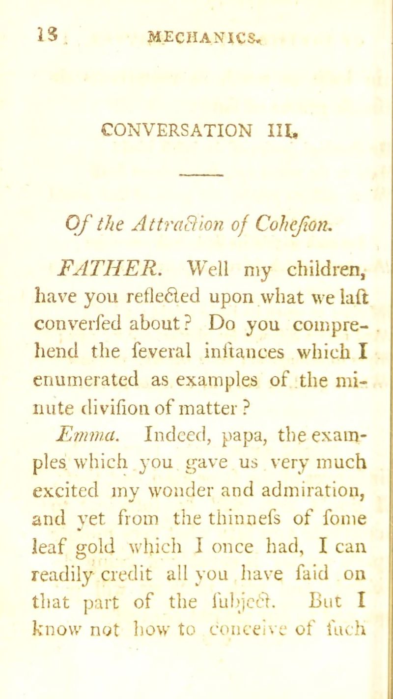 23 CONVERSATION III, Of the Attraction of Cohejion. FATHER. Well my children, have you refle&ed upon what we laft converfed about ? Do you compre- hend the feveral inftances which I enumerated as examples of the mi- nute divifion of matter ? Emma. Indeed, papa, the exam- ples which you gave us very much excited my wonder and admiration, and yet from the thinnefs of fome leaf gold which I once had, I can readily credit all you have faid on that part of the iubjcdh But I know not how to conceive of inch