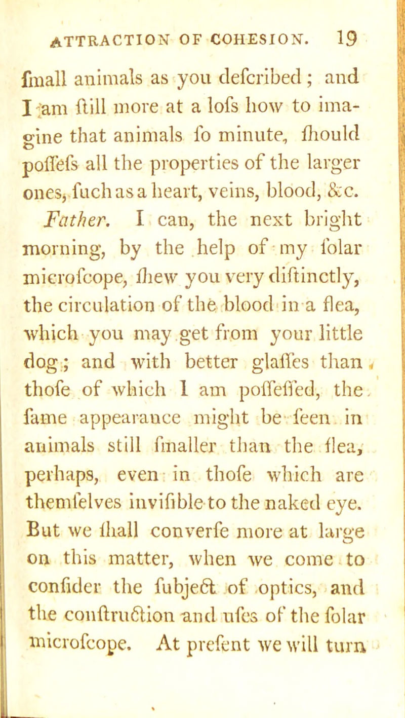 fmall animals as you defcribed ; and I-am dill more at a lofs how to ima- o-ine that animals lb minute, fhould O polfefs all the properties of the larger ones, fuchasa heart, veins, blood, &c. Father. I can, the next bright morning, by the help of my folar microfcope, lliew you very diftinctly, the circulation of the blood in a flea, which you may get from your little dog; and with better gialfes than # thofe of which 1 am polfelfed, the fame appearance might be feen in animals still ftnaller than the Ilea, perhaps, even in thofe which are themlelves invifible to the naked eye. But we lhall converfe more at large on this matter, when we come to confider the fubjeft of optics, and the conftru6tion and ufes of the folar microfcope. At prefent we will turn