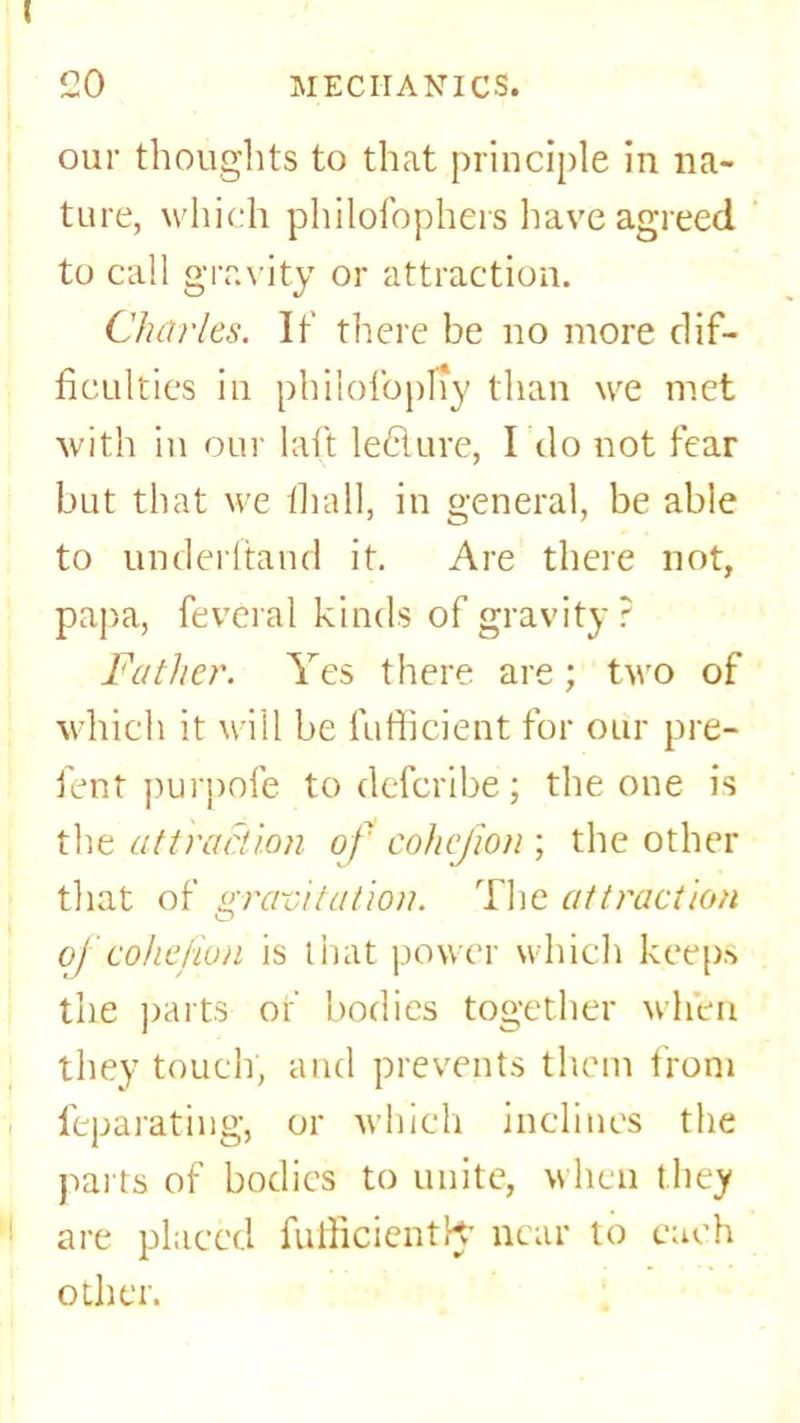our thoughts to that principle in na- ture, which philofbphers have agreed to call gravity or attraction. Charles. It' there be no more dif- ficulties in philofopny than we met with in our laft leClure, I do not fear but that we thall, in general, be abie to underhand it. Are there not, papa, feveral kinds of gravity? Father. Yes there are; two of which it will be fufficient for our pre- fent purpofe todefcribe; the one is the attraction of cohejion ; the other that of gravitation. The attraction oj'cohejion is that power which keeps the parts or' bodies together when they touch, and prevents them from feparating, or which inclines the parts of bodies to unite, when they are placed fufficientK- near to each other.