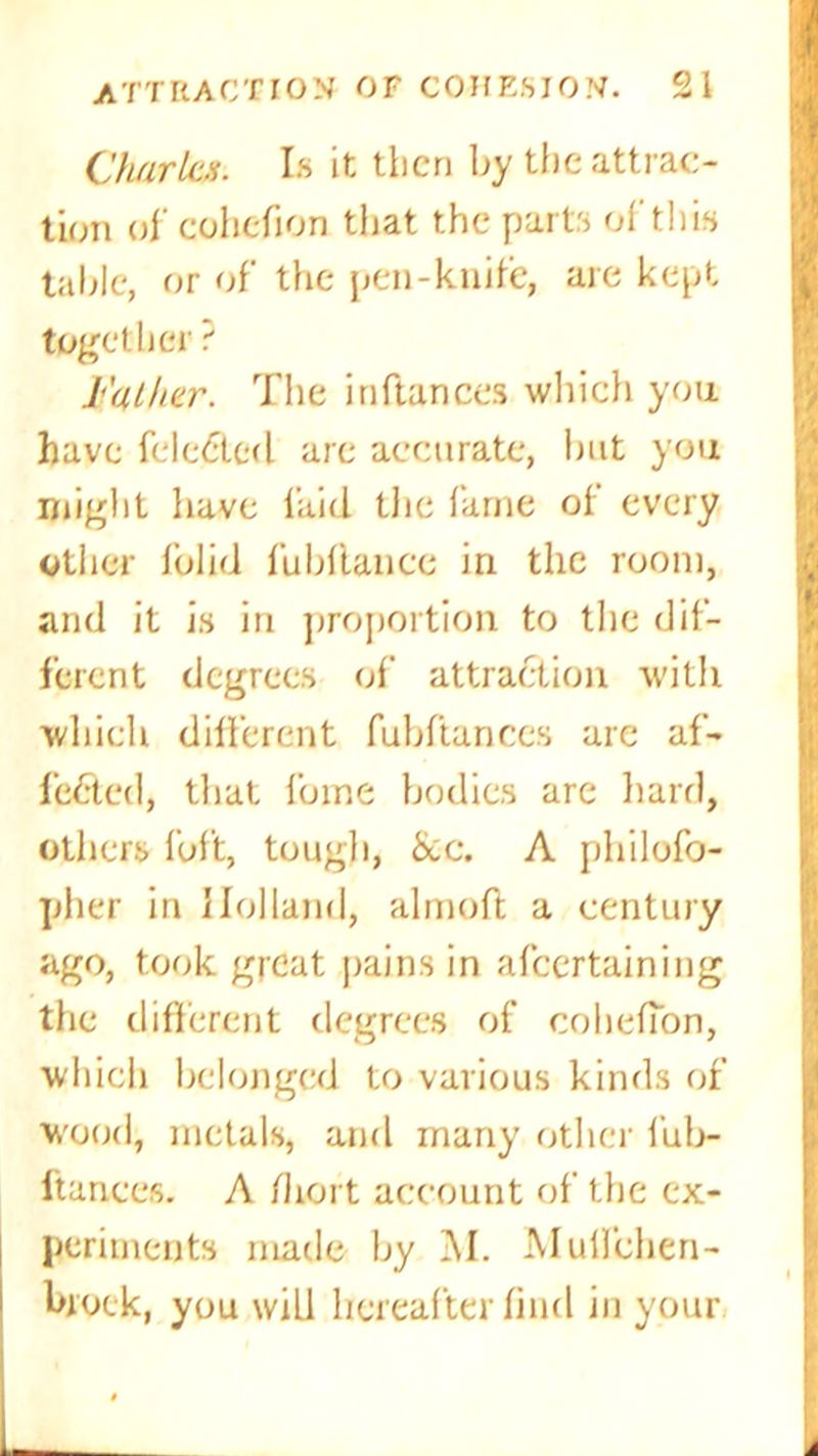 Charles. Is it then by the attrac- tion of cohefion that the parts of this table, or of the pen-knife, are kept together? Father. The inftances which you have fele£tcd are accurate, but you might have laid the fame of every Other folid fubflance in the room, and it is in proportion to the dif- ferent degrees of attraction with which different fubftanccs are af- fected, that foine bodies are hard, others loft, tough, &c. A philofo- pher in Holland, almofl a century ago, took great pains in afeertaining the different degrees of cohefTon, whicli belonged to various kinds of wood, metals, and many other fub- ftanccs. A /lici t account of the ex- periments made by M. Mull’chen- broek, you will hereafter find in your