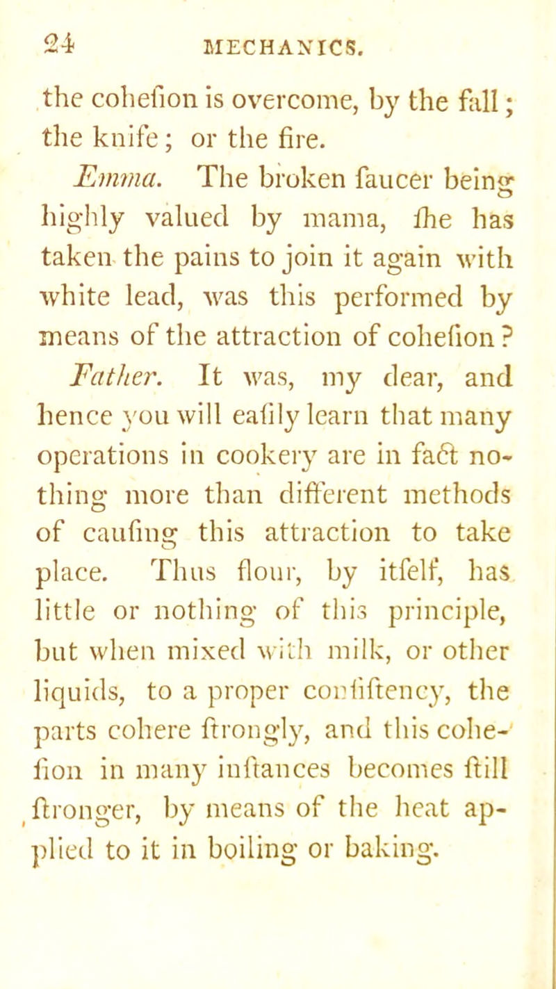 the cohefion is overcome, by the fall; the knife; or the fire. Emma. The broken faucer beimr highly valued by mama, Ihe has taken the pains to join it again with white lead, was this performed by means of the attraction of cohefion ? Father. It was, my dear, and hence you will eafily learn that many operations in cookery are in fa<5t no- thing more than different methods of caufing this attraction to take place. Thus flour, by itfelf, has little or nothing of this principle, but when mixed with milk, or other liquids, to a proper coniiftency, the parts cohere ftrongly, and this cohe- fion in many inftances becomes ftill fironger, by means of the heat ap- plied to it in boiling or baking.