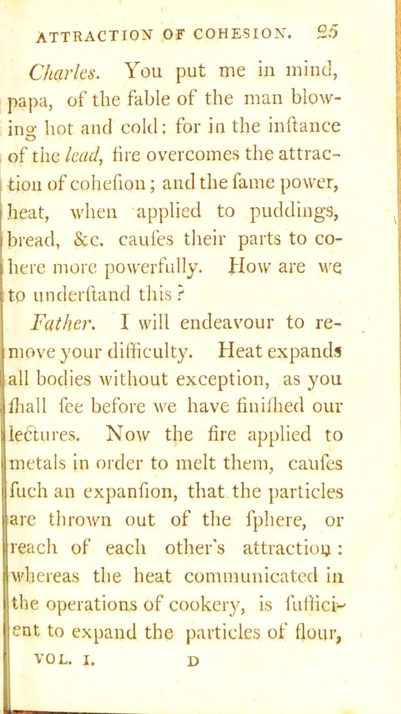 Charles. You put me in mind, papa, of the fable of the man blow- ing hot and cold; for in the inftance of the lead, fire overcomes the attrac- i tion of cohefion; and the fame power, heat, when applied to puddings, bread, &c. caufes their parts to co- here more powerfully. How are we to underftand this ? Father. I will endeavour to re- move your difficulty. Heat expands all bodies without exception, as you fhall fee before we have finifhed our lectures. Now the fire applied to metals in order to melt them, caufes fuch an expanfion, that the particles are thrown out of the fphere, or reach of each other's attraction; whereas the heat communicated in the operations of cookery, is fuffici-' ent to expand the particles of flour,
