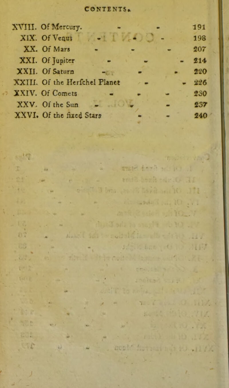 XVIII. Of Mercury. - - 191 XIX. Of Venus - ’ - - 198 XX. Of Mars - - 207 XXI. Of Jupiter - 214 XXII. Of Saturn ... 220 XXIII. Of the Herfchel Planet - - 226 XXIV. Of Comets - » 230 XXV. Of the Sun - . 237 XXVI. Of the fixed Stars - - 240 t' -i )