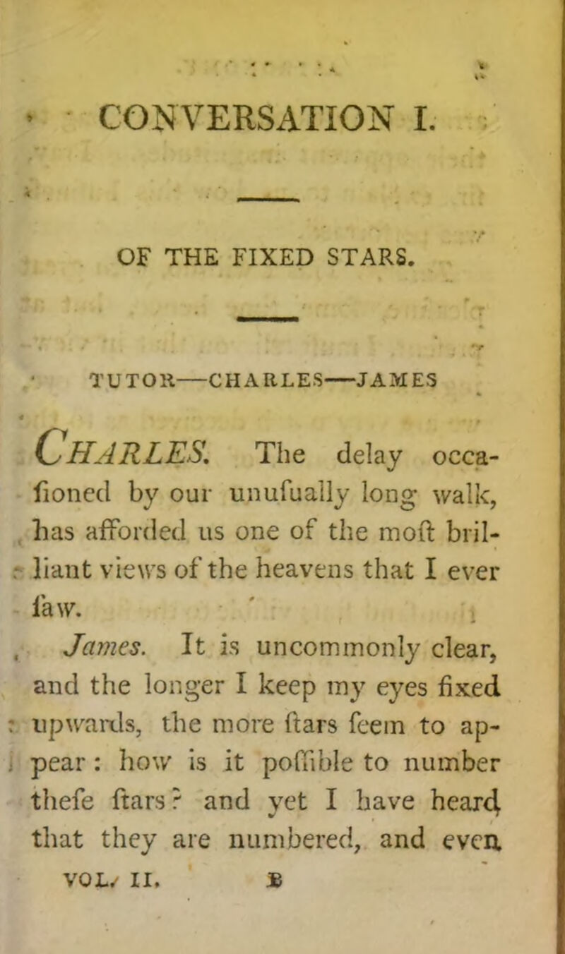 OF THE FIXED STARS. TUTOR CHARLES JAMES 4 „ Charles. The delay occa- fioned by our unufually long walk, has afforded us one of the mod bril- liant views of the heavens that I ever law. James. It is uncommonly clear, and the longer I keep my eyes fixed : upwards, the more ftars feem to ap- pear : how is it poffible to number thefe ftars ? and yet I have hear4 that they are numbered, and even. $ VOL.' II.