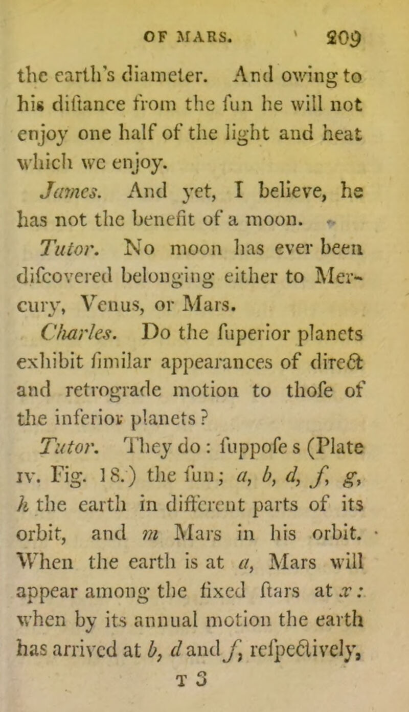 the earth’s diameter. And owing to his diftance from the fun he will not enjoy one half of the light and heat which we enjoy. James. And yet, I believe, he has not the benefit of a moon. Tutor. No moon has ever been difeovered belonging either to Mer- cury, Venus, or Mars. Charles. Do the fuperior planets exhibit fimilar appearances of diredt and retrograde motion to thofe of the inferior planets ? Tutor. They do : luppofe s (Plate iv. Fig. 18.) the fun; a, b, d, f gy h the earth in different parts of its orbit, and m Mars in his orbit. • When the earth is at a, Mars will appear among the fixed ft a rs at .r; when by its annual motion the earth has arrived at b, cl and/, rcfpectivcly,