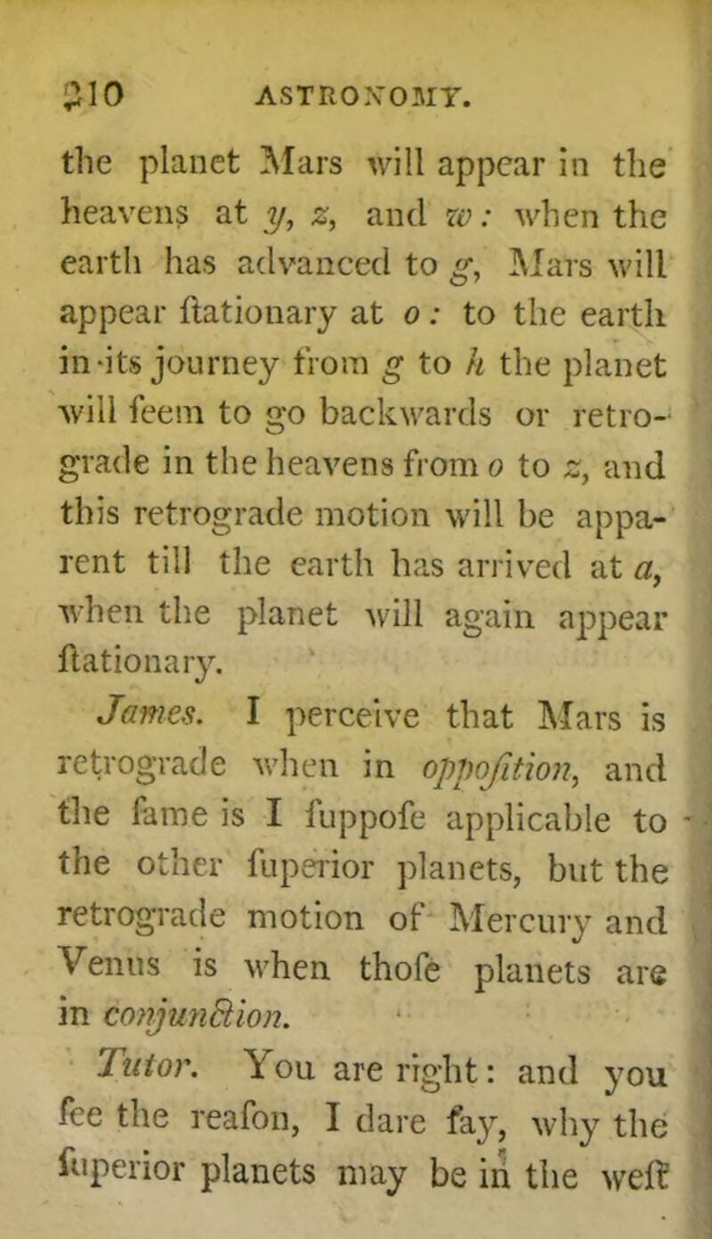 ASTRO XOMT. 310 the planet Mars will appear in the heavens at y, z, and w: when the earth has advanced to g, Mars will appear ftationary at o: to the earth in-its journey from g to h the planet will feem to go backwards or retro- grade in the heavens from o to z, and this retrograde motion will be appa- rent till the earth has arrived at a, when the planet will again appear ftationary. James. I perceive that Mars is retrograde when in oppofition, and the fame is I fuppofe applicable to - the other fuperior planets, but the retrograde motion of Mercury and Venus is when thofe planets are in conjunction. Tutor. You are right: and you fee the reafon, I dare fay, why the fuperior planets may be in the weft