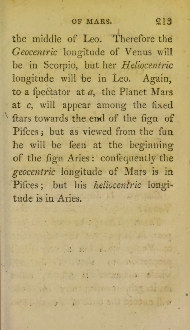 the middle of Leo. Therefore the Geocentric longitude of Venus will - be in Scorpio, but her Heliocentric longitude will be in Leo. Again, to a fpe&ator at a, the Planet Mars at c, will appear among the fixed ftars towards the end of the fign of Pifces i but as viewed from the fun he will be feen at the beginning of the fign Aries : confequently the geocentric longitude of Mars is in Pifces; but his heliocentric longi- tude is in Aries. r