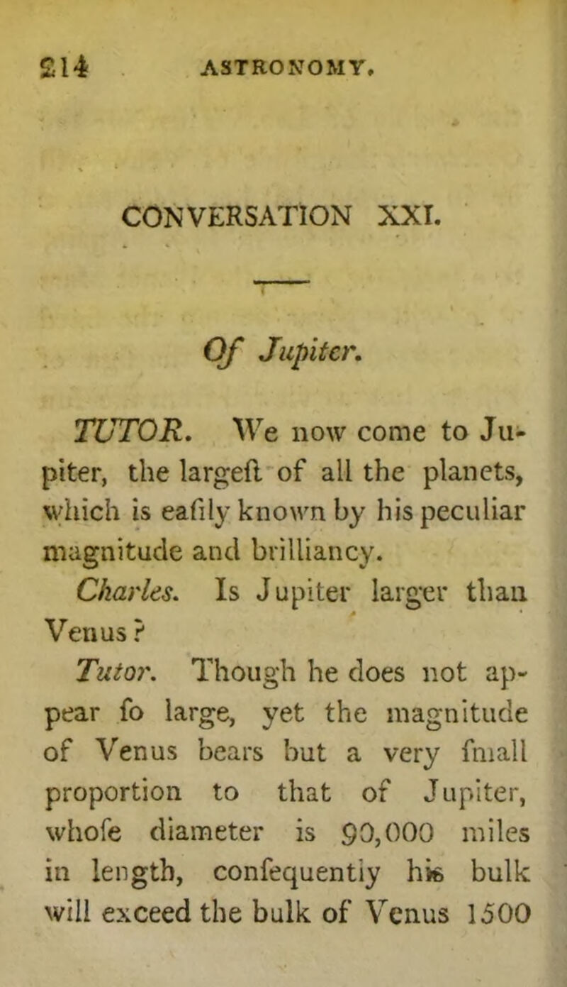 CONVERSATION XXI. Of Jupiter. TUTOR. We now come to Ju- piter, the largefl of all the planets, which is eafily known by his peculiar magnitude and brilliancy. Charles. Is Jupiter larger than A * Venus ? Tutor. Though he does not ap- pear fo large, yet the magnitude of Venus bears but a very fmall proportion to that of Jupiter, whole diameter is go,000 miles in length, confequentiy hk bulk will exceed the bulk of Venus 1500