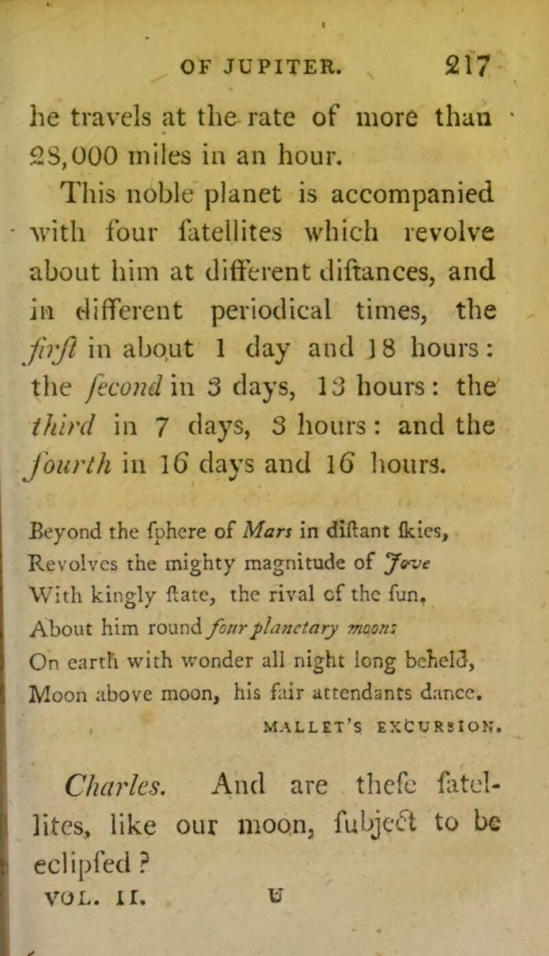 he travels at the rate of more than 2S,000 miles in an hour. This noble planet is accompanied with four latellites which revolve about him at different diftances, and in different periodical times, the frjl in about 1 day and J8 hours: the fecond in 3 days, 13 hours: the third in 7 days, 3 hours: and the fourth in lb days and lb hours. Beyond the fphere of Mars in diftant Ikies, Revolves the mighty magnitude of Jove With kingly Rate, the rival cf the fun, About him round four planetary moon; On earth with wonder all night long beheld, Moon above moon, his fair attendants dance. mallet’s EXCURSION. Charles. And are thefe fatel- lites, like our moon, fubjebt to be eclipfed ? vol. ir. u