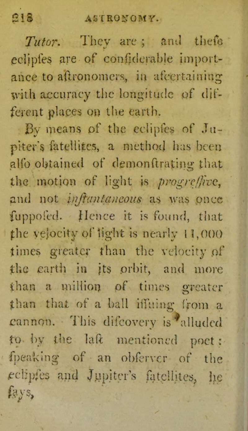 Tutor. They are ; anti thefe eelipies are of confjderabje import- ance to ailrononiers, in affaertainiqg frith accuracy the longitude of dif- ferent places on the earth. By means of the eelipies of Ju- piter's fatellifccs, a method lias been glib obtained of demonftrating that the motion of light is progre/fivc, and not injtantaucous as was once fuppofed. Hence it is found, that the velocity of light is nearly 11,000 times greater than the velocity of fhe earth in jts .orbit, and more than a million of times greater than that of a hall ifiiiing from a cannon. This difeovery is ^alluded to by the laft mentioned poet: fpeaking of an obferver of the ecbpfes and Jupiter’s fatcllites, he kp,