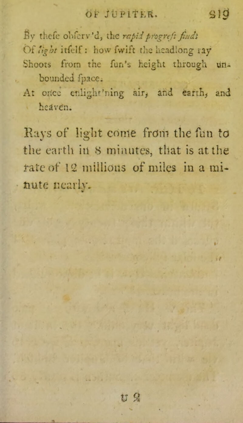 $v thcfc ohfcrv’d, the rapidprogre/s finch Of light itfclf: how fwift the headlong ray Shoots from the fun’s height through un- bounded fpace. At orice ctslighr’ning air, and earthy and hedven. Rays of ligrht come from the fun to the earth in 8 minutes, that is at the .fate of l c2 millions of miles in a mi- nute nearly. V t