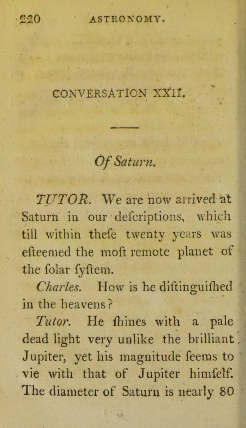 CONVERSATION XXlI. Of Saturn. TUTOR. We are now arrived at Saturn in our defcriptions, which tiil within thefe twenty years was efteemed the moft remote planet of the folar fyftem. Charles. How is he diftinguiflied in the heavens ? Tutor. He fhines with a pale dead light very unlike the brilliant, Jupiter, yet his magnitude fee ms to ' vie with that of Jupiter himfelf. The diameter of Saturn is nearly SO