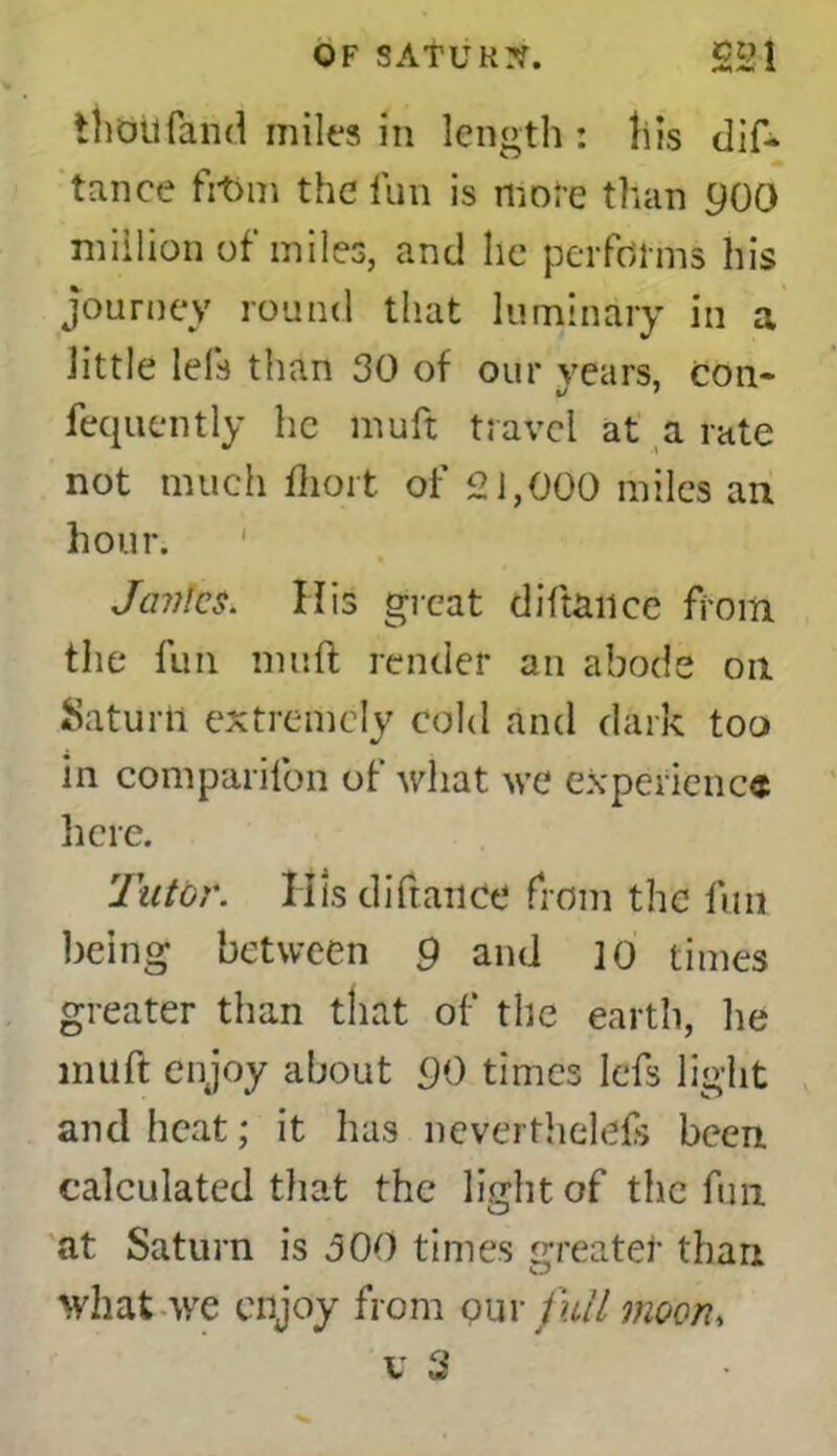 thoilfand miles in length : his dis- tance fVt>m the fun is mote than 000 million of miles, and he performs his Journey round that luminary in a little lefs than 30 of our years, con- fequently he muft travel at a rate not much ihort of 21,000 miles an hour. Janies. His great diftance from the fun muft render an abode on Saturli extremely cold and dark too in companion of what we experience here. Tutor. Ills diftance from the fun being between 9 and 10 times greater than that of tile earth, he muft enjoy about 90 times Iefs light and heat; it has nevertheless been calculated that the light of the fun at Saturn is 300 times greater than what we enjoy from our full moon, v 3