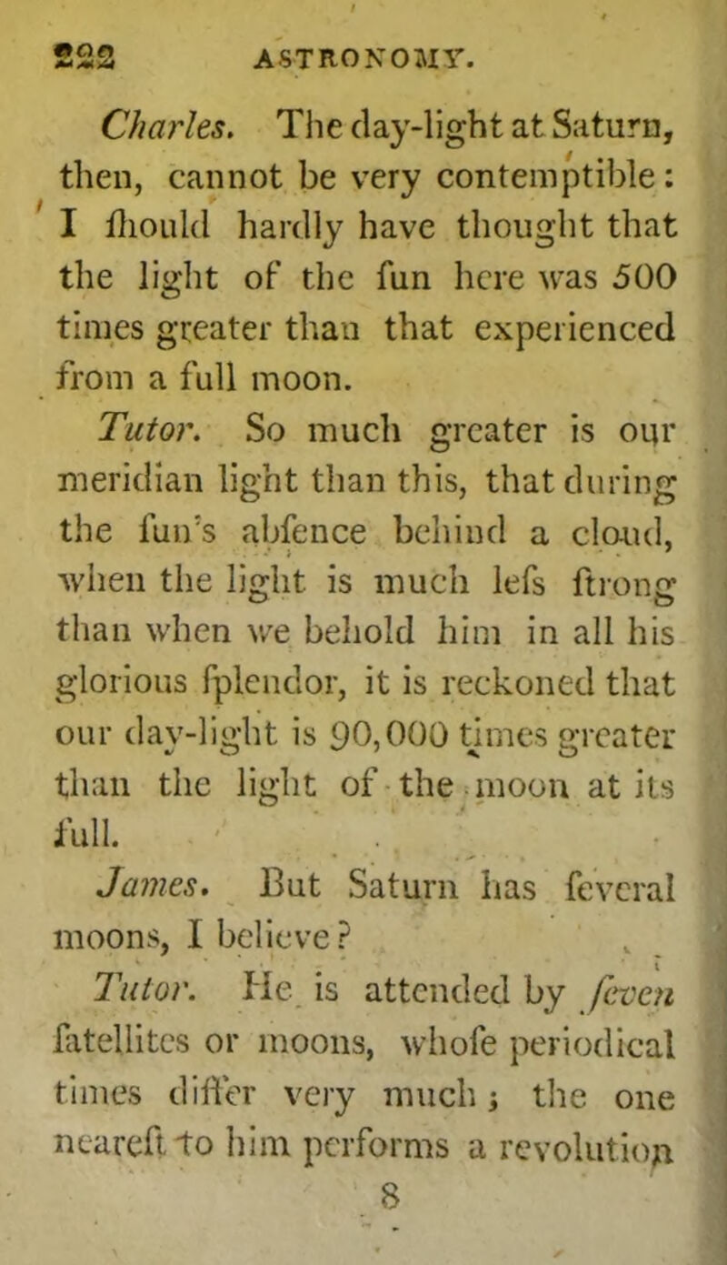 *an M MM ASTRONOMY. Charles. The day-light at Saturn, then, cannot be very contemptible: I ihould hardly have thought that the light of the fun here was 500 times greater than that experienced from a full moon. Tutor. So much greater is oqr meridian light than this, that during the fun’s abfence behind a cloud, when the light is much lefs ftrong than when we behold him in all his glorious fplendor, it is reckoned that our day-light is 90,000 times greater than the light of the moon at its fuU. ^ _  . James. But Saturn has fevcral moons, I believe ? Tutor. He is attended by /even fatellites or moons, whofe periodical times differ very much the one ncareftto him performs a revolution