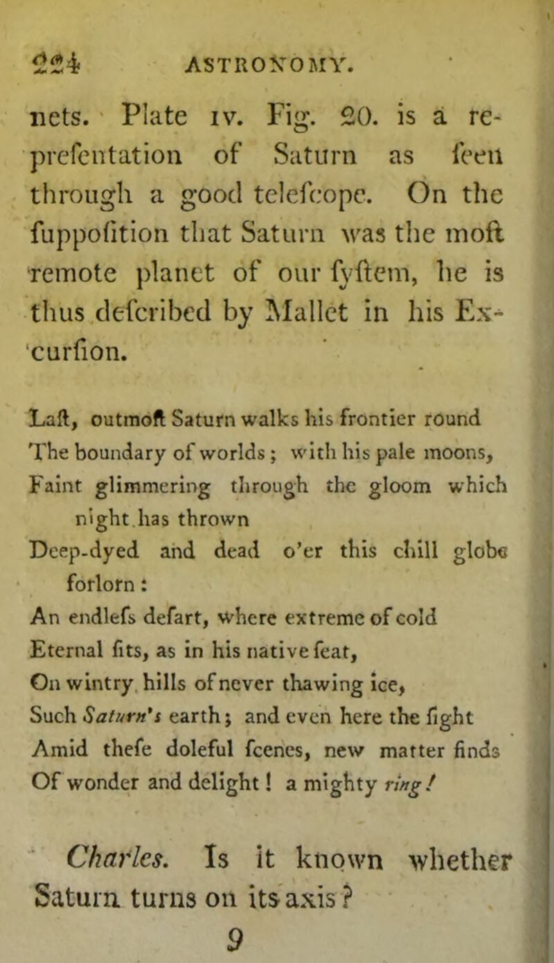 i nets. Plate iv. Fig. 20. is a re- prefentation of Saturn as feeti through a good telefcbpe. On the fuppofition that Saturn was the mofl remote planet of our fyftem, he is thus defcribed by Mallet in his Ex^ curfion. Laft, outmoft Saturn walks his frontier round The boundary of worlds ; with his pale moons. Faint glimmering through the gloom which night, has thrown Deep-dyed and dead o’er this chill globe forlorn: An endlefs defart, where extreme of cold Eternal fits, as in his native feat. On wintry hills of never thawing ice, Such Saturn’i earth; and even here the fight Amid thefe doleful fcencs, new matter finds Of wonder and delight! a mighty ring! Charles. Is it known whether Saturn turns on its axis ?