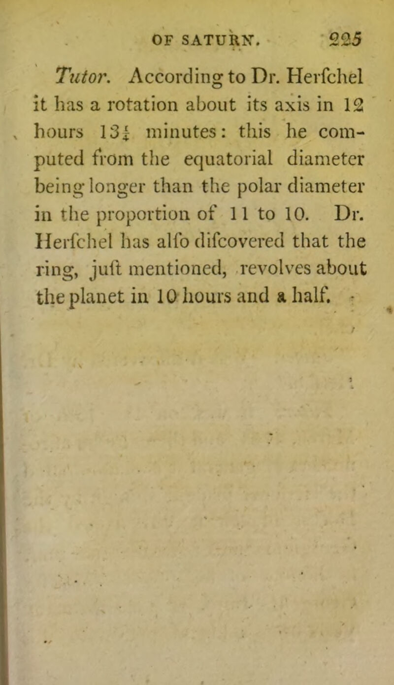 Tutor. According to Dr. Herfchel it has a rotation about its axis in 12 x hours 13| minutes: this he com- puted fiom the equatorial diameter being longer than the polar diameter in the proportion of 11 to 10. Dr. Herfchel has alfo dilcovered that the ring, juft mentioned, revolves about the planet in 10 hours and a half. •