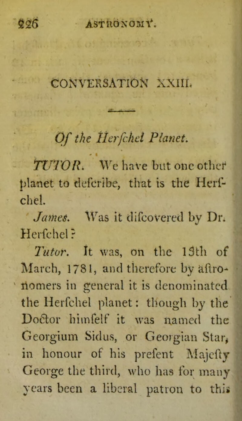 AStilONOBXV. £26 CONVERSATION XXIIL Of the llerfchel Planet. - • TUTOR. We have but one othcf planet to defer! be, that is the Herf- chel. Jennet. Was it di(covered by Dr. Herfchel ? Tutor. It was, on the 13th of March, 1781, and therefore by aftro- itomers in general it is denominated the Herfchel planet: though by the Doctor himfelf it was named the Georgium Sidus, or Georgian Star* in honour of his prefent Majefty George the third, who has for many years been a liberal patron to thi*