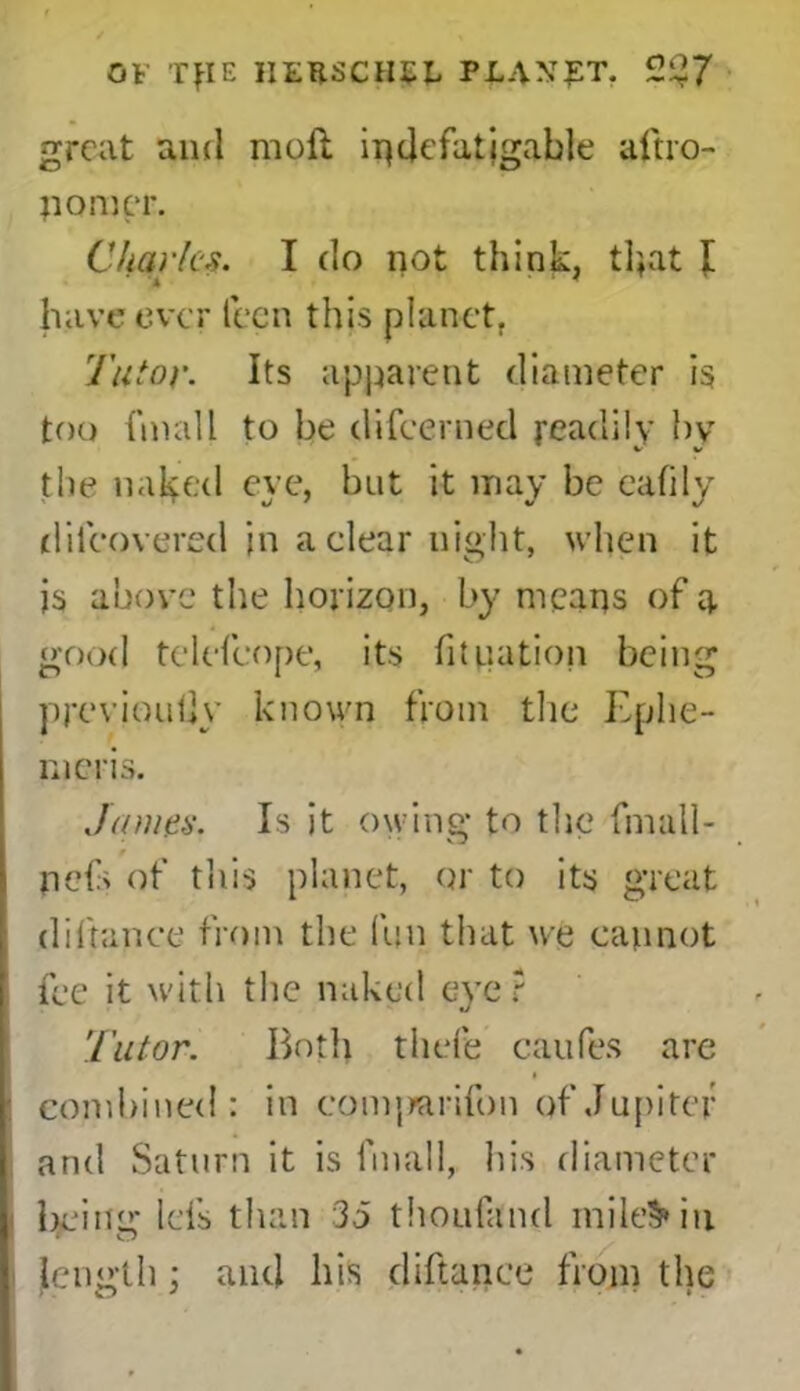 great and moll indefatigable aftro- nomer. Charles. I do not think, that I have ever lecn this planet. Tutor. Its apparent diameter is too fmall to be difeerned readily by the naked eye, but it may be eafily difeovered in a clear night, when it is above the horizon, by means of q, good tclefcope, its fit nation being previouljy known from the Eplie- meris. James. Is it owing to the fmall- * nets of this planet, or to its great diftance from the fun that we cannot fee it with the naked eye? Tutor. Both thefe caufes are i combined: in comjmrifon of Jupiter and Saturn it is fmall, his diameter bciiur Ids than 35 thoufand miie§*iu length; and his diftance from the