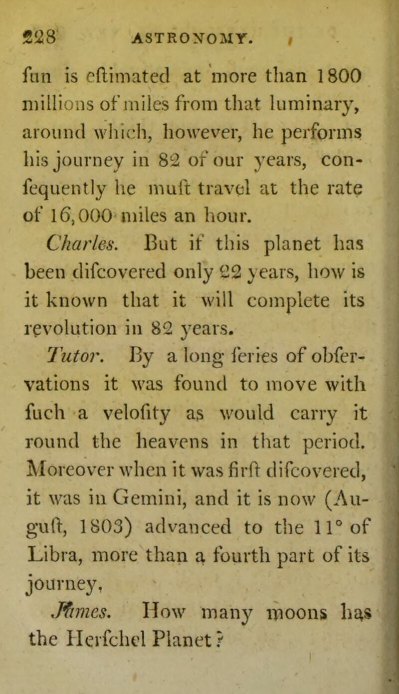 fun is eftimated at more than 1800 millions of miles from that luminary, around which, however, he performs his journey in 82 of our years, con- fequently he muft travel at the rate of 16,000 miles an hour. Charles. But if this planet has been difcovered only 22 years, how is it known that it will complete its revolution in 82 years. Tutor. By a long feries of obfer- vations it was found to move with fuch a velofity as would carry it round the heavens in that period. Moreover when it was firft difcovered, it was in Gemini, and it is now (Au- guft, 1803) advanced to the 11° of Libra, more than a fourth part of its journey, Jfimes. How many moons has the Herfchel Planet?