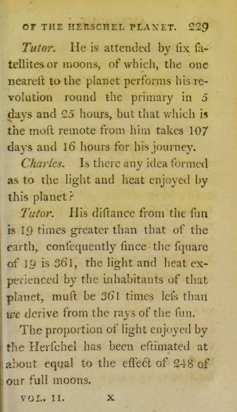 Tutor. lie is attended by fix fa- teliites or moons, of which, the one neareft to the planet performs his re- volution round the primary in 5 davs and 25 hours, but that which is the mod remote from him takes 107 days and 16 hours for his journey. Charles. Is there anv idea formed %/ as to the light and heat enjoyed by this planet? Tutor. IIis diftance from the fun is 19 times greater than that of the earth, conlequently fmee the fquare of 19 is 3bl, the light and heat ex- perienced by the inhabitants of that planet, muft be 36'1 times lei's than we derive from the rays of the fun. The proportion of light enjoyed by the Herfchel has been eftimated at 1 * about equal to the effeft of 248 of our full moons. VOL. II. X