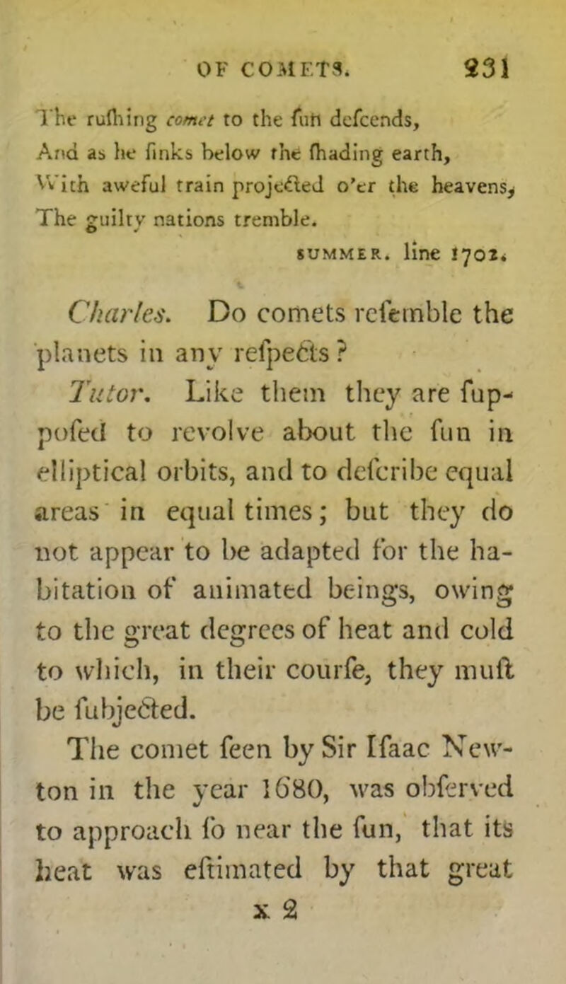 The rufliing comet to the fun defcends. And as he finks below the fhading earth, With aweful train projected o’er the heavens^ The £uiltv nations tremble. summer, line 1701* Charles. Do comets refemblc the planets in any relpetts ? Tutor. Like them they are Tup- t pofed to revolve about the fun in elliptical orbits, and to defcribe equal areas in equal times; but they do not appear to be adapted for the ha- bitation of animated beings, owing to the great degrees of heat and cold to which, in their courfe, they mull be fubje&ed. The comet feen by Sir Ifaac New- ton in the year 1680, was obferved to approach fo near the fun, that its heat was eftimated by that great