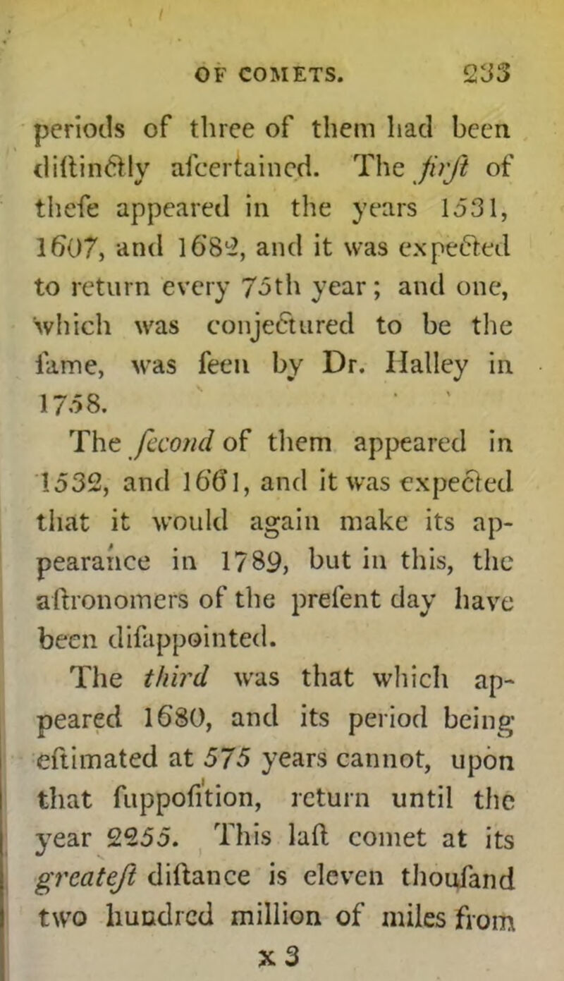 OF COMETS. 235 periods of three of them had been diltin&ly ascertained. The jirft of thefe appeared in the years 1531, 1607, and 1682, and it was expected to return every 75th year; and one, which was conjectured to be the fame, was feeu by Dr. Ilalley in 1758. The fecond of them appeared in 1532, and 1661, and it was expected that it would again make its ap- pearance in 1789, but in this, the aftronomers of the prefent day have been difappointed. The third was that which ap- peared 1680, and its period being eftimated at 575 years cannot, upon that fuppofition, return until the year 2255. This laft comet at its greateft diftance is eleven thoufand two hundred million of miles from