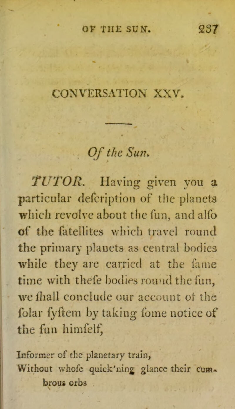 CONVERSATION XXV. Of the Sun„ TUTOR. Having given you a particular defeription of the planets which revolve about the fun, and alfo of the fatellites which travel round the primary planets as central bodies while they are carried at the fame time with thefe bodies round the fun, we lhall conclude our account ot the folar lyftem by taking fome notice of the fun himfelf, Informer of the planetary train. Without whofe quick’ning glance their Cum. brous orbs