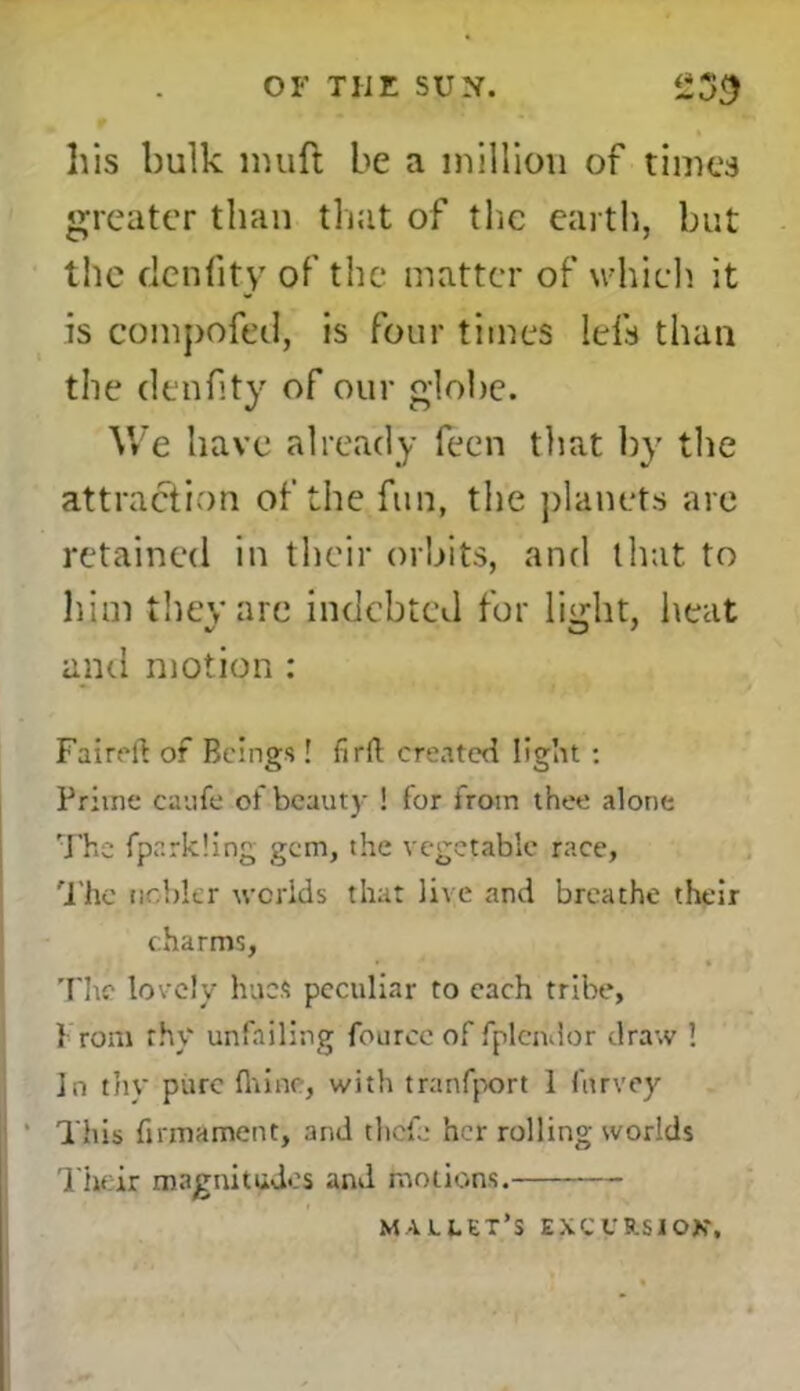 OF THE SUN. £39 his bulk lmift be a million of times greater than that of the earth, but the dcnfity of the matter of which it is compofed, is four times Ids than the denfity of our globe. We have already fecn that by the attraction of the fun, the planets arc retained in their orbits, and that to him they are indebted for light, heat and motion : Faireft of Beings ! firft created light : Prime caufe of beauty ! for from thee alone The fparkling gem, the vegetable race. The nobler worlds that live and breathe their charms, The lovely hues peculiar to each tribe, from thy unfailing fource of fplendor draw ! In thy pure fliine, with tranfport 1 furvey This firmament, and thefe her rolling worlds Their magnitudes and motions. majllet’s excursion.