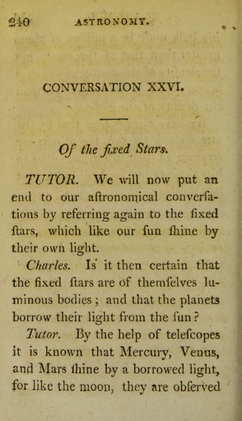 CONVERSATION XXVI. Of the fixed Stars\ TUTOR. We will now put an end to our aftrononfical converfa- tions by referring again to the fixed ftars, which like our fun thine by their own light. Charles. Is it then certain that the fixed ftars are of thernfelves lu- minous bodies ; and that the planets borrow their light from the fun ? Tutor. By the help of telefcopes it is known that Mercury, Venus, and Mars fiiine by a borrowed light, for like the moon, they are obferved