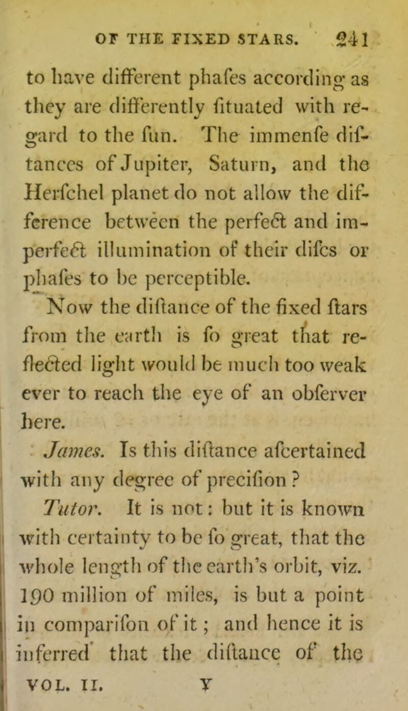 to have different phafes according- as they are differently fituated with re- gard to the fun. The immenfe dis- tances of Jupiter, Saturn, and the Herfehel planet do not allow the dif- ference between the perfect and im- perfedl illumination of their difes or phafes to he perceptible. Now the diftanee of the fixed ftars from the earth is So great t/iat re- fledted light would be much too weak ever to reach the eye of an obferver here. James. Is this diftance ascertained with any degree of precifion ? Tutor. It is not: but it is known with certainty to be So great, that the whole length of the earth’s orbit, viz. 190 million of miles, is but a point in comparison of it; and hence it is inferred that the diftance of the VOL. 11. V