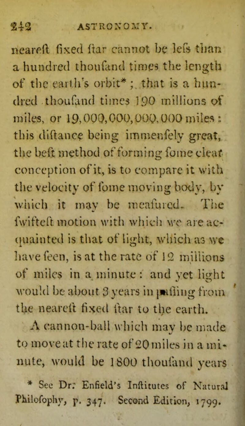 24-2 ASTRONOMY. r neareft fixed Itar cannot be lefs than a hundred thoufand times the length of the earth's orbit* that is a hun- dred thoufand times 190 millions of miles, or 19,000,000,000,000 miles : this diftanee being immenfely great, the heft method of forming fume deaf conception of it, is to compare it with the velocity of feme moving: body, bv which it may he meafured.. The fwifteft motion with which we are ac- quainted is that of light, which as we have feen, is at the rate of 12 millions of miles in a minute: and vet light would be about 3 years in latfiing from %f 1 Co the neareit fixed fitar to the earth. A cannon-ball which may he made to move at the rate of 20 miles in a mi- nute, would be 1800 thoufand years * See Dr; Enfield's Inftitutes of Natur.'U Fhilofophy, p. 347, Second Edition, 1799.