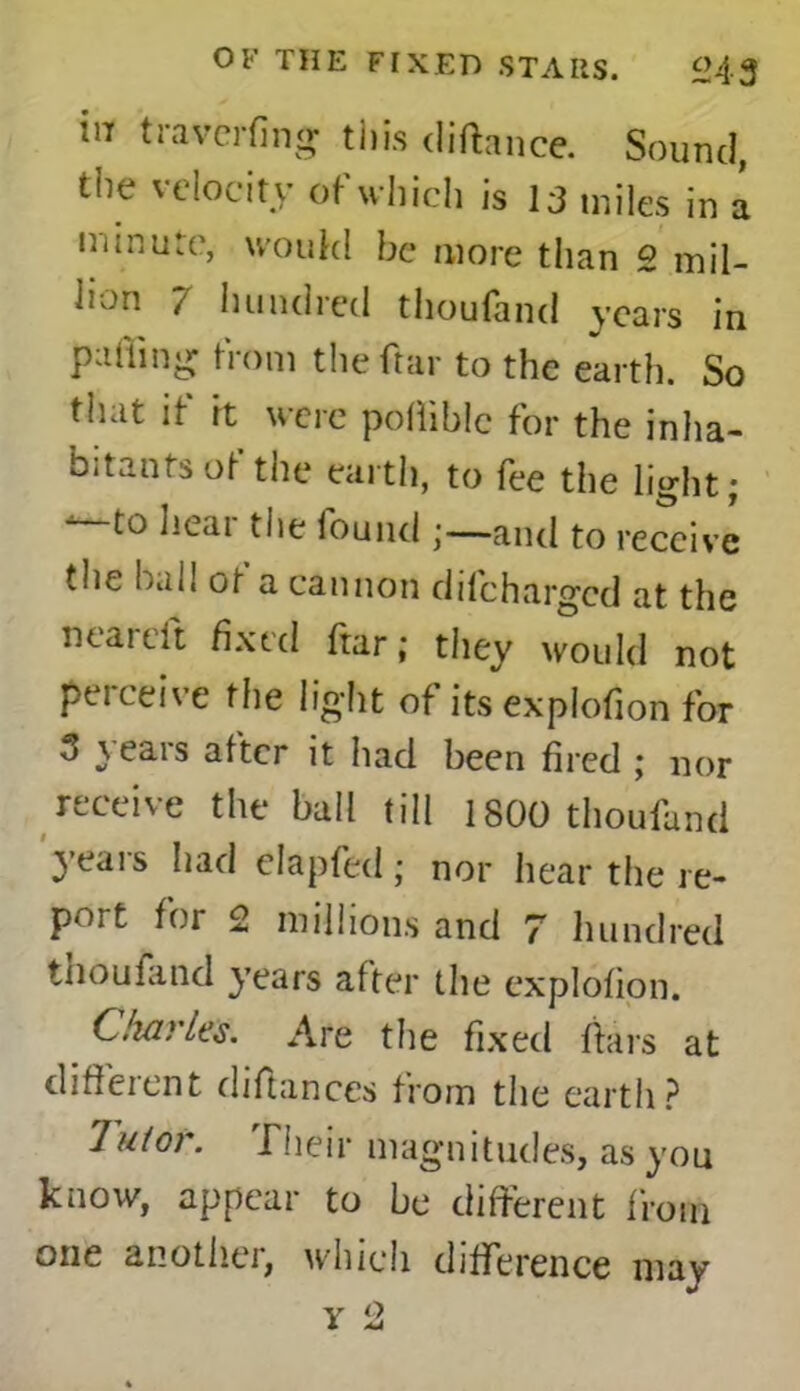 in traverfing tins cliftance. Sound, the velocity of which is 13 miles in a minute, would be more than 2 mil- lion 7 hundred thoufand years in palling from theftar to the earth. So that if it were pollible for the inha- bitants of the earth, to fee the light; to licai the iouiul;—and to receive the hall ot a cannon d({'charged at the near eft ^xt(l ftar; they would not perceive the light of its explofion for 3 years after it had been fired ; nor receive the ball till 1800 thoufand years had elapfed; nor hear the re- port for 2 millions and 7 hundred tnoufand years after the explofion. diaries. Are the fixed liars at different difiances from the earth? Tutor. Their magnitudes, as you know, appear to be different from one another, which difference may