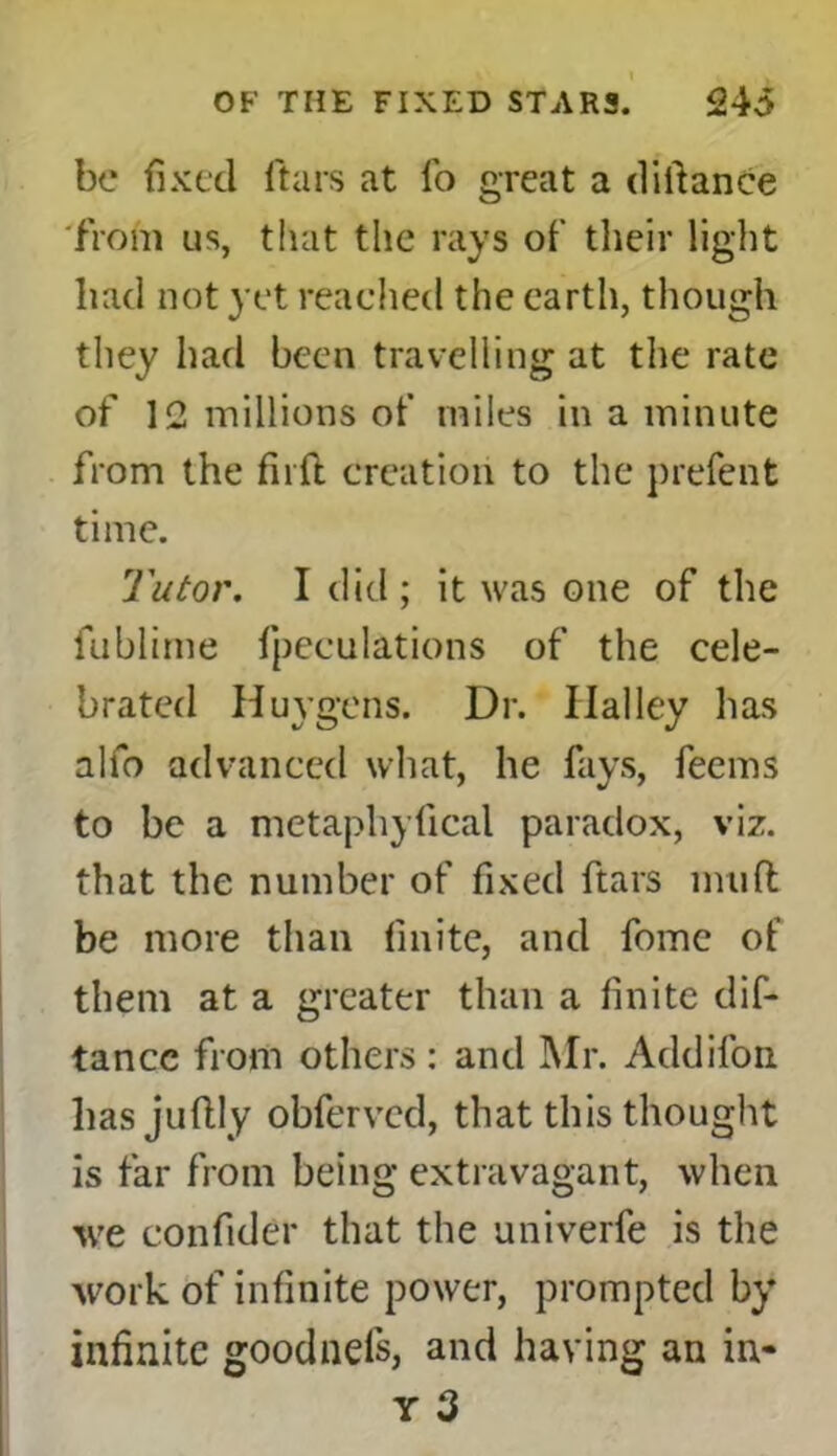 be fixed ftars at fo great a didance from us, that the rays of their light liad not yet reached the earth, though they had been travelling at the rate of 12 millions of miles in a minute from the firft creation to the prefent time. Tutor. I did ; it was one of the fublime fpeculations of the cele- brated Huygens. Dr. Ilalley has alfo advanced what, he fays, feems to be a metaphyfical paradox, viz. that the number of fixed ftars imift be more than finite, and fomc of them at a greater than a finite dis- tance from others: and Mr. Addifon liasjuftly obferved, that this thought is far from being extravagant, when we confider that the univerfe is the work of infinite power, prompted by infinite goodnefs, and having an in- Y 3