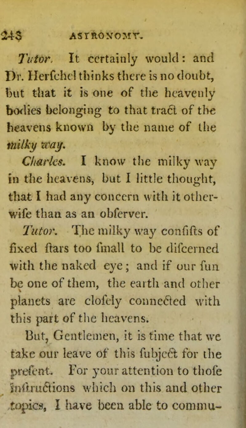 ASTROXOM T. 243 Tutor, It certainly would: and T)r. Herfchel thinks there is no doubt, hut that it is one of the heavenly bodies belonging to that trad of the heavens known by the name of the milky way. Charles. I know the milky way In the heavens, but I little thought, that I had any concern with it other- wife than as an obferver. Tutor. The milky way confifts of fixed flars too fmall to be difeerned with the naked eye; and if our fun be one of them, the earth and other planets are clofely conneded with this part of the heavens. But, Gentlemen, it is time that we take our leave of this fubjed for the prefent. For your attention to thofe mftrudions which on this and other topics, I have been able to commu-